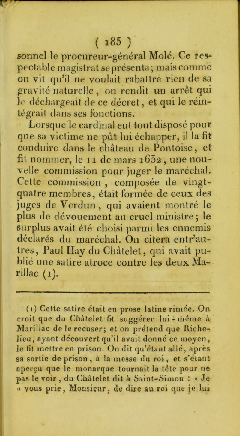 sonnel le procureur-général Mole. Ce res-^ pectable magistral se présenta; mais comme on vit qu’il ne voulait rabattre rien de sa gravité naturelle, on rendit un arrêt qui le déchargeait de ce décret, et qui le réin- tégrait dans ses fonctions. Lorsque le cardinal eut tout disposé pour que sa victime ne pût lui écliapper, il la fit conduire dans le château de Pontoise, et fil nommer, le 11 de mars 1662 , une nou- velle commission pour juger le maréchal. Celle commission , composée de vingt- quatre membres, était formée de ceux des juges de Verdun , qui avaient montré le plus de dévouement au cruel ministre; le surplus avait été choisi parmi les ennemis déclarés du maréchal. On citera entr’au- tres, Paul Hay du Châtelet, qui avait pu- blié une satire atroce contre les deux Ma- rillac (1). (1) Cette satire était en prose latine rimée. On croit que du Châtelet fit suggérer lui-même à Marillac de le récuser; et on prétend que Riche- lieu , ayant découvert qu’il avait donné ce moyen , le fit mettre en prison. On dit qu’étant allé, après sa sortie de prison , à la messe du roi, et s’étant aperçu que le monarque tournait la tête pour ne pas le voir , du Châtelet dit à Saint-Simon : « Je U vous plie, Monsieur, de dire au roi que je lui