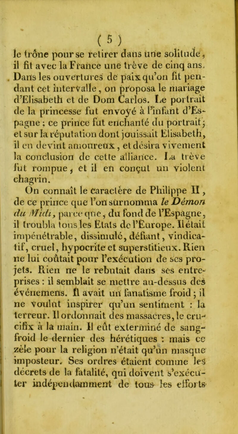 Je trône pour se retirer dans iirie solitude, il fit avec la France une trêve de cinq ans. . Dans les ouvertures de paix qu’on fit pen- dant cet intervalle, on proposa le mariage d’Elisabeth et de Dom Carlos. Le portrait de la princesse fut envoyé à l’infant d’Es- pagne ; ce prince fut enchanté du portrait j et sur la réputation dont jouissait Elisabeth, il en devint amoureux , et désira vivement la conclusion de cette alliance. La trêve fut rompue J et il en conçut un violent chagrin. On connaît le caractère de Philippe II, de ce prince que l’on surnomma le Démon du Midi y pai ce que, du fond de l’Espagne, il troubla tons les Étals de l’Europe. Ilétait impénétrable, dissimulé, défiant, vindica- tif, cruel, hypocrite et superstitieux. Rien ne lui coûtait pour l’exécution de scs pro- jets. Rien ne le rebutait dans ses entre- prises ; il semblait se mettre au-dessus dcà événeuiens. fl avait un fanatisme froid ; il 1 ne Voulut inspirer qu’un sentiment : la terreur. 11 ordonnait des massacres, le cru- cifix à la main. Il eût exterminé de sang- ( froid le dernier des hérétiques : mais ce j zèle pour la religion n’était qu’un masque I imposteur. Ses ordres étaient comme leS I décrets de la fatalité, qui doivent s’cxécu- I 1er indépeiKltwnrnen't de tous les efforts' 1