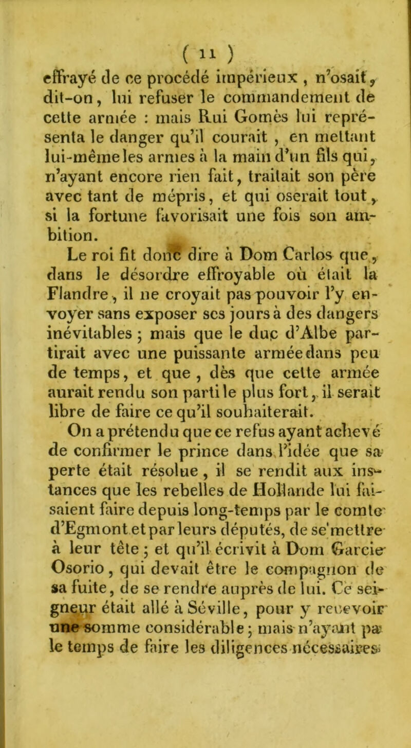 effrayé île ce procédé itnpérietix , n’osait , dit-on, lui refuser le commandement de cette armée ; mais Rui Gomès lui repré- senta le danger qu’il courait , en mettant lui-même les armes à la main d’un fils qui, n’ayant encore rien fait, traitait son père avec tant de mépris, et qui oserait tout, si la fortune favorisait une fois son am- bition. Le roi fit doi^ dire à Dom Carlos que,, dans le désordre effroyable où était la Flandre , il ne croyait pas pouvoir l’y en- voyer sans exposer scs jours à des dangers inévitables ; mais que le duç d’Albe par- tirait avec une puissante armée dans peu de temps, et que , dès que cette armée aurait rendu son parti le plus fort,, il serait libre de faire ce qu’il souhaiterait. On a prétendu que ce refus ayant achevé de confirmer le prince dans, l’idée que sa- perte était résolue, il se rendit aux ins^- tances que les rebelles de Hollande lui fai- saient faire depuis long-temps par le comte d’Egmont et par leurs députés, de se’mettre à leur tête ; et qu’il écrivit à Dom Garcie' Osorio, qui devait être le compagnon de sa fuite, de se rendre auprès de lui. Ce sei- gnçjur était allé à Séville, pour y recevoir tinesomme considérable; mais n’ayant pa' le temps de faire les diligences nécessaires^