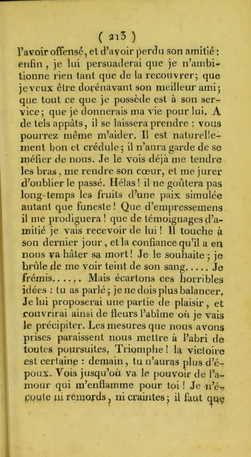 ( ai5 ) l’avoir offensé, et d’avoir perdu son amitié ; enfin , je lui persuaderai que je n’ambi- tionne rien tant que de la recouvrer; que jeveux être dorénavant son meilleur ami; que tout ce que je possède est à son ser- vice; que je donnerais ma vie pour lui. A de tels appâts, il se laissera prendre : vous pourrez même m’aider. Il est naturelle- ment bon et crédule ; il n’aura garde de se méfier de nous. Je le vois déjà me tendre les bras, me rendre son cœur, et me jurer d’oublier le passé. Hélas ! il ne goûtera pas long-temps les fruits d’une paix simulée autant que funeste ! Que d’em|)ressemens il me prodiguera ! que de témoignages d’a- mitié je vais recevoir de lui ! Il touche à son dernier jour, et la confiance qu’il a en nous va hâter sa mort ! Je le souhaite ; je brûle de me voir teint de son sang. Je frémis,...,. Mais écartons ces horribles idées : tu as parlé; je ne dois plus balancer. Je lui proposerai une partie de plaisir , et couvrirai ainsi de fleurs l’abîme où je vais le précipiter. Les mesures que nous avons prises paraissent nous mettre à fabri de toutes poursuites, Triomphe! la victoire est certaine : demain, tu n’auras plus d’é- poux. Vois jusqu’où va le pouvoir de l’a- mour qui m’enflamme pour toi ! Je n’é^ coûte lu remords, ni craintes ; il faut 1