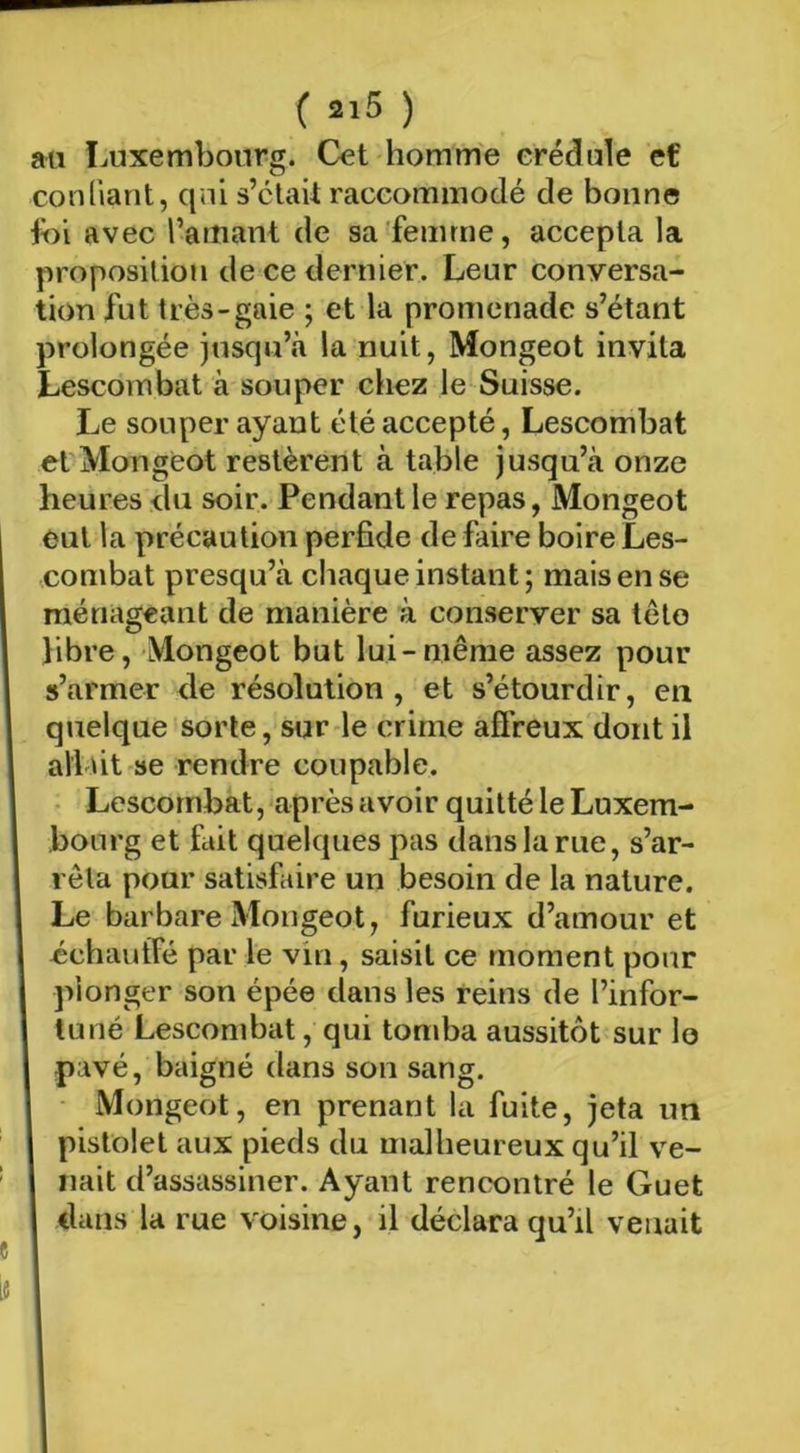 ( ) au Luxembourg. Cet homme erédule et conliant, qui s’clait raccommodé de bonne ibi avec ramant de sa femme, accepta la proposition de ce dernier. Leur conyersa- tion fut très-gaie ; et la promenade s’étant prolongée jusqu’à la nuit, Mongeot invita Lescombat à souper chez le Suisse. Le souper ayant été accepté, Lescombat et Mongeot restèrent à table jusqu’à onze heures du soir. Pendant le repas, Mongeot eut la précaution perfide de faire boire Les- combat presqu’à chaque instant; mais en se ménageant de manière à conserver sa této libre, Mongeot but lui-même assez pour s’armer de résolution, et s’étourdir, en quelque sorte, sur le crime affreux dont il allût se rendre coupable. ■ Lescombat, après avoir quitté le Luxem- bourg et fait quelques pas dans la rue, s’ar- rêta pour satisfaire un besoin de la nature. Le barbare Mongeot, furieux d’amour et échautfé par le vin, saisit ce moment pour plonger son épée dans les reins de l’infor- tuné Lescombat, qui tomba aussitôt sur lo pavé, baigné dans son sang. Mongeot, en prenant la fuite, jeta un pistolet aux pieds du malheureux qu’il ve- nait d’assassiner. Ayant rencontré le Guet dans la rue voisine, il déclara qu’il venait