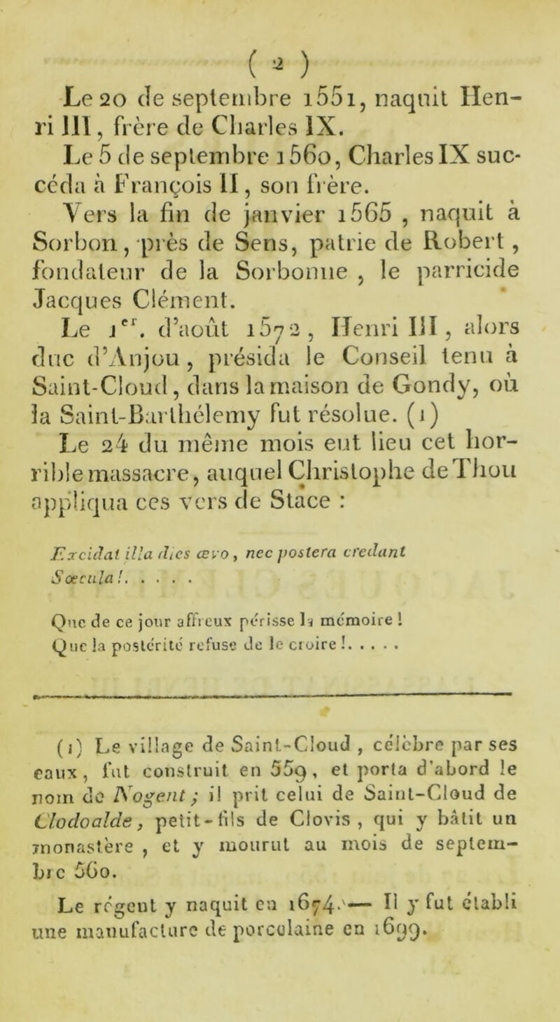 Le 20 de septembre 1551, naquit Hen- ri J1I, frère de Charles IX. Le 5 (le septembre i56o, Charles IX suc- céda à François II, son frère. Vers la fin de janvier i565 , naquit à Sorbon, près de Sens, patrie de Robert , fondateur de la Sorbonne , le parricide Jacques Clément. Le jer. d’août i5y2, Henri III , alors duc d’Anjou , présida le Conseil tenu à Saint-Cloud, dans la maison de Gondy, où la Saint-Barthélemy fut résolue, (i) Le 24 du même mois eut lieu cet hor- rible massacre, auquel Christophe de I hou appliqua ces Vers de Stace : Excidal ilia dics œvo, ncc jioslera ctedanl S accula ! Que de ce jour affreux périsse h mémoire 1 Que la postérité refuse de le croire ! (i) Le village de Saint-Cloud , célèbre par ses eaux, fut construit en 55q , et porta d’abord le nom de No g eut ; i! prit celui de Saint-Cloud de Llodoalde, petit-fils de Clovis, qui y bâtit un monastère , et y mourut au mois de septem- bre 6Go. Le regeut y naquit en 1674 '— H y fut établi une manufacture de porcelaine en i6yq.