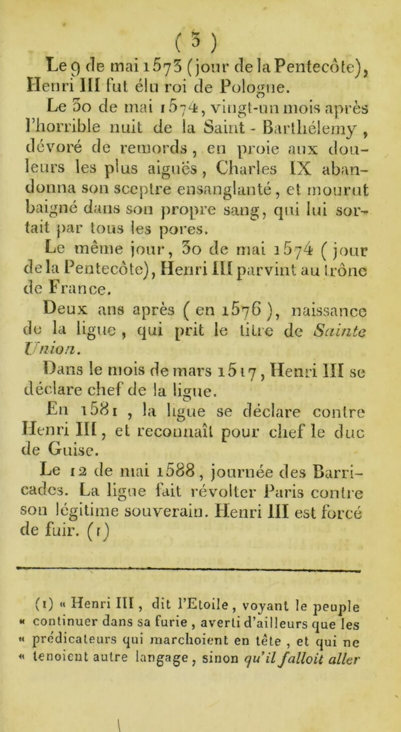 Le 9 de mai 1*675 (jour de la Pentecôte), Henri lit fut élu roi de Pologne. Le 5o de mai 1574;, vingt-un mois après l’horrible nuit de la Saint - Barthélemy , dévoré de remords, en proie aux dou- leurs les plus aiguës , Charles IX aban- donna son sceptre ensanglanté, et mourut baigné dans son propre sang, qui lui sor- tait par tous les pores. Le même jour, 5o de mai 1674 (jour delà Pentecôte), Henri IIIparvint au trône de France. Deux ans après (en 1676), naissance du la li gue , qui prit le litre de Sainte Union. Dans le mois de mars 1617, Henri III se déclare chef de la liçme. O En 1581 , la ligue se déclare contre Henri III, et reconnaît pour chef le duc de Guise. Le 12 de mai 1688, journée des Barri- cades. La ligue fait révolter Paris contre son légitime souverain. Henri III est forcé de fuir, (r) (0 « Henri III, dit l’Etoile, voyant le peuple « continuer dans sa furie , averti d’ailleurs que les « prédicateurs qui naarchoient en tète , et qui ne « tenoient autre langage , sinon quil falloit aller