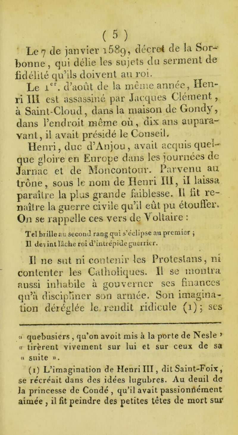 Le 7 de janvier i58g, décret de la Sor- bonne , qui délie les sujets ou serment de fidélité qu’ils doivent au roi. Le icr. d’août de la même année, Hen- ri III est assassin.é par Jacques Clément, à Saint-Cloud, dans la maison de Gondy, dans l’endroit même où, dix ans aupara- vant, il avait présidé le Conseil. Henri, duc d’Anjou, avait acquis quel- que gloire en Europe dans les journées de Jarnac et de Moncontour. Parvenu au trône, sous le nom de Henri Ilï, il laissa paraître la plus grande faiblesse, tl lit re- naître la guerre civile qu’il eût pu étouffer. On se rappelle ces vers de V oltaire : Tel brille au second rang qui s’éclipse au premier ; Il dev int lâche roi d’intrépide guerrier. Il ne sut ni contenir les Proteslans, ni contenter les Catholiques. 11 se montra aussi inhabile à gouverner ses finances qu’à discipliner son armée. Son imagina- tion déréglée le. rendit ridicule (1); ses « quebusiers , qu’on avoit mis h la porte de Nesle > « tirèrent vivement sur lui et sur ceux de sa « suite ». (i) L’imagination de Henri III, dit Saint-Foix, se re'créait dans des idées lugubres. Au deuil de la princesse de Condé , qu’il avait passionriément aimée , il fit peindre des petites têtes de mort sur