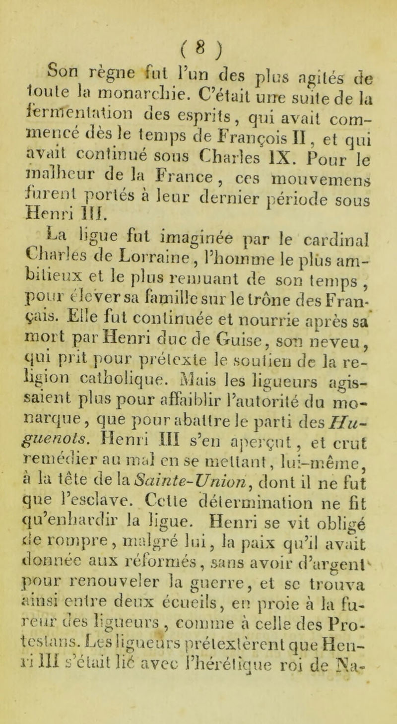 Son règne fut l’un des plus agités de Joute la monarchie. C’était une suite de la fermentation des esprits, qui avait com- mencé dès le temps de François II, et qui avait continué sous Charles IX. Pour le malheur de la France , ces mouvemens lurent portés à leur dernier période sous Henri 111. 1 La ligue fut imaginée par le cardinal Charles de Lorraine, Phoimne le plus am- bitieux et le plus remuant de son temps , pour clever sa famille sur le trône des Fran- çais. Elle fut continuée et nourrie après sa mort par Henri duc de Guise, son neveu, qui prit pour prétexte le soutien de la re- ligion catholique. Mais les ligueurs agis- saient plus pour affaiblir l’autorité du mo- narque, que pour abattre le parti des Hu- guenots. Henri III s’en aperçut, et crut remeoier au mal en se mettant, lui—même, a la tête de la Sainte-Union, dont il ne fut que l’esclave. Cette détermination ne fit qu’enhardir la ligue. Henri se vit obligé de rompre, malgré lui, la paix qu’il avait donnée aux réformés, sans avoir d’argent pour renouveler la guerre, et se trouva ainsi entre deux écueils, en proie à la fu- reur des ligueurs, comme à celle des Pro- testons. Les ligueurs prétextèrent que Hen- ri III s’était lié avec l’hérétique roi de Na-