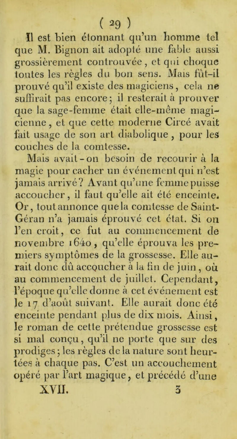 11 est bien étonnant qu’un homme tel que M. Bignon ait adopté une fable aussi grossièrement controuvée, et qui choque toutes les règles du bon sens. Mais fût-il prouvé qu’il existe des magiciens, cela ne suffirait pas encore; il resterait h prouver que la sage-femme était elle-même magi- cienne , et que cette moderne Circé avait fait usage de son art diabolique , pour les couches de la comtesse. Mais avait-on besoin de recourir à la magie pour cacher un événement qui n’est jamais arrivé? Avant qu’une femme puisse accoucher, il faut qu’elle ait été enceinte* Or, tout annonce que la comtesse de Saint- Géran n’a jamais éprouvé cet étal. Si on l’en croit, ce fut au commencement de novembre i64o, qu’elle éprouva les pre- miers symptômes de la grossesse. Elle au- rait donc dû aecQueher à la tin de juin , on au commencement de juillet. Cependant, l’époque qu’elle donne à cet événement est le 17 d’août suivant. Elle aurait donc été enceinte pendant plus de dix mois. Ainsi, le roman de cette prétendue grossesse est si mal conçu, qu’il ne porte que sur des prodiges ; les règles de la nature sont heur- tées à chaque pas. C’est un accouchement opéré par l’art magique, et précédé d’une XVII. 3