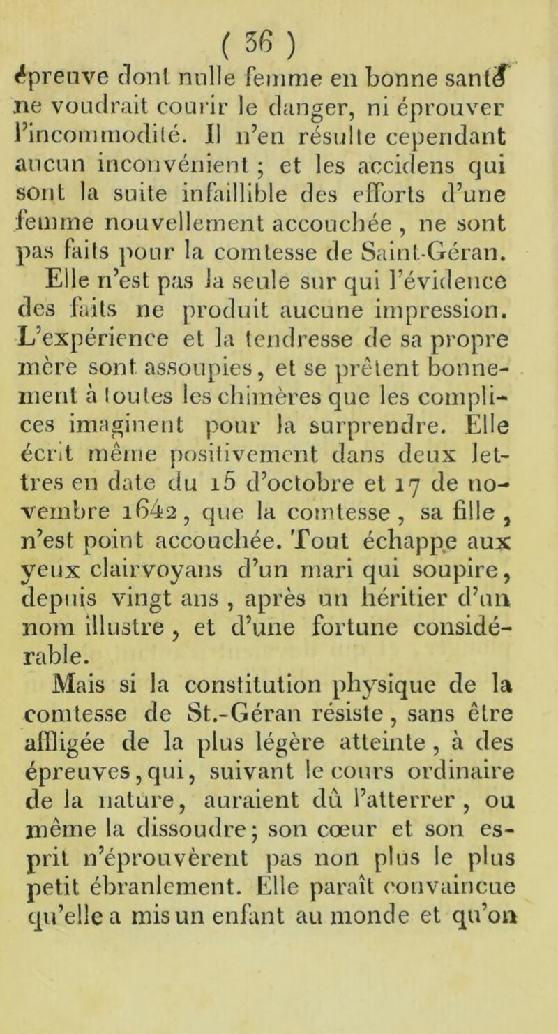 épreuve dont nulle femme en bonne sant<f ne voudrait courir le danger, ni éprouver l’incommodité. Il n’en résulte cependant aucun inconvénient ; et les accidens qui sont la suite infaillible des efforts d’une femme nouvellement accouchée , ne sont pas faits pour la comtesse de Saint-Géran. Elle n’est pas la seule sur qui l’évidence des faits ne produit aucune impression. L’expérience et la tendresse de sa propre mère sont assoupies, et se prêtent bonne- ment à toutes les chimères que les compli- ces imaginent pour la surprendre. Elle écnt même positivement dans deux let- tres en date du i5 d’octobre et 17 de no- vembre i642, que la comtesse, sa fille, n’est point accouchée. Tout échappe aux yeux clairvoyans d’un mari qui soupire, depuis vingt ans , après un héritier d’un nom illustre , et d’une fortune considé- rable. Mais si la constitution physique de la comtesse de St.-Géran résiste , sans être affligée de la plus légère atteinte , à des épreuves,qui, suivant le cours ordinaire de la nature, auraient dû l’atterrer, ou même la dissoudre ; son cœur et son es- prit n’éprouvèrent pas non plus le plus petit ébranlement. Elle paraît convaincue qu’elle a mis un enfant au monde et qu’on