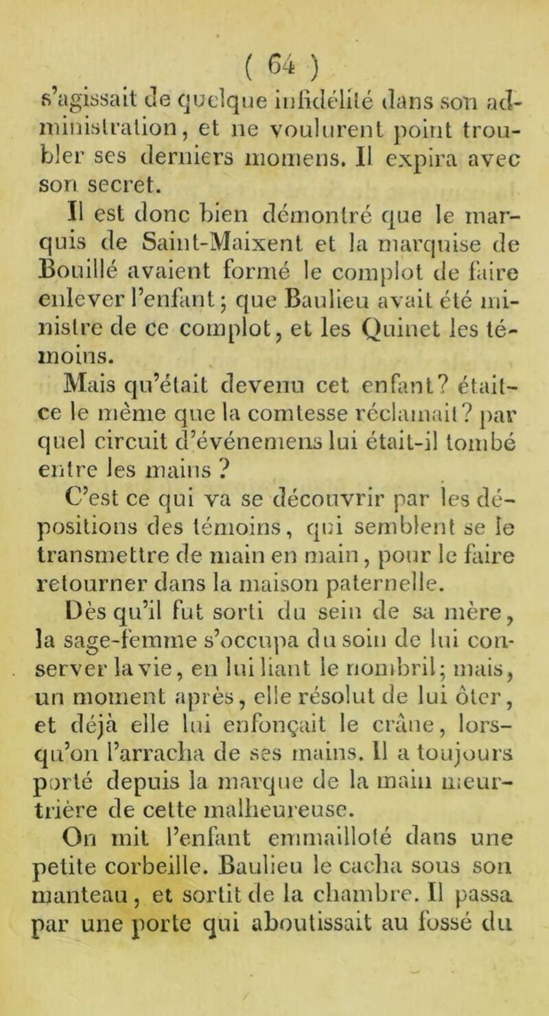 s’agissait Je quelque infidélité dans son ad- ministration, et ne voulurent point trou- bler ses derniers momens. Il expira avec son secret. Il est donc bien démontré que le mar- quis de Saint-Maixent et la marquise de Bouillé avaient formé le complot de faire enlever l’enfant; que Baulieu avait été mi- nistre de ce complot, et les Quinet les té- moins. Mais qu’était devenu cet enfant? était- ce le même que la comtesse réclamait? par quel circuit d’événemens lui était-il tombé entre les mains ? C’est ce qui va se découvrir par les dé- positions des témoins, qui semblent se le transmettre de main en main, pour le faire retourner dans la maison paternelle. Dès qu’il fut sorti du sein de sa mère, la sage-femme s’occupa du soin de lui con- server la vie, en lui liant le nombril; mais, un moment après, elle résolut de lui ôter, et déjà elle lui enfonçait le crâne, lors- qu’on l’arracha de ses mains, il a toujours porté depuis la marque de la main meur- trière de cette malheureuse. On mit l’enfant emmailloté dans une petite corbeille. Baulieu le cacha sous son manteau , et sortit de la chambre. Il passa par une porte qui aboutissait au fossé du