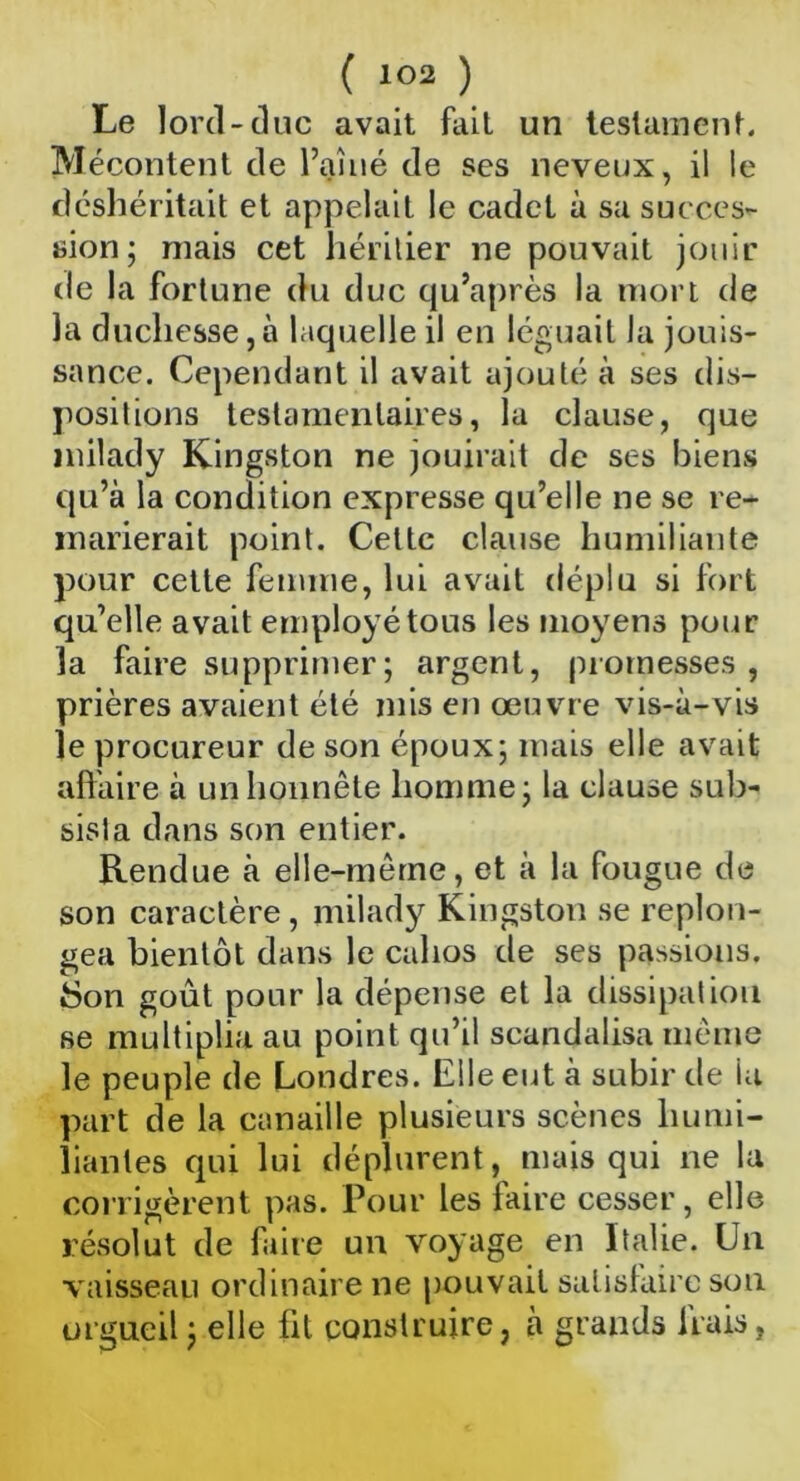 Le lord-duc avait fait un testament. Mécontent de l’aîné de ses neveux, il le déshéritait et appelait le cadet à sa succes- sion ; mais cet héritier ne pouvait jouir de la fortune du duc qu’après la mort de la duchesse,à laquelle il en léguait la jouis- sance. Cependant il avait ajouté à ses dis- positions testamentaires, la clause, que milady Kingston ne jouirait de ses biens qu’à la condition expresse qu’elle ne se re- marierait point. Cette clause humiliante pour cette femme, lui avait déplu si fort qu’elle avait employé tous les moyens pour la faire supprimer; argent, promesses , prières avaient été mis en œuvre vis-à-vis le procureur de son époux; mais elle avait affaire à un honnête homme; la clause sub- sista dans son entier. Rendue à elle-même, et à la fougue de son caractère , milady Kingston se replon- gea bientôt dans le cahos de ses passions. Son goût pour la dépense et la dissipation se multiplia au point qu’il scandalisa même le peuple de Londres. Elle eut à subir de iu part de la canaille plusieurs scènes humi- liantes qui lui déplurent, mais qui ne la corrigèrent pas. Pour les faire cesser, elle résolut de faire un voyage en Italie. Un vaisseau ordinaire ne pouvait satisfaire son orgueil ; elle fit construire, à grands frais,