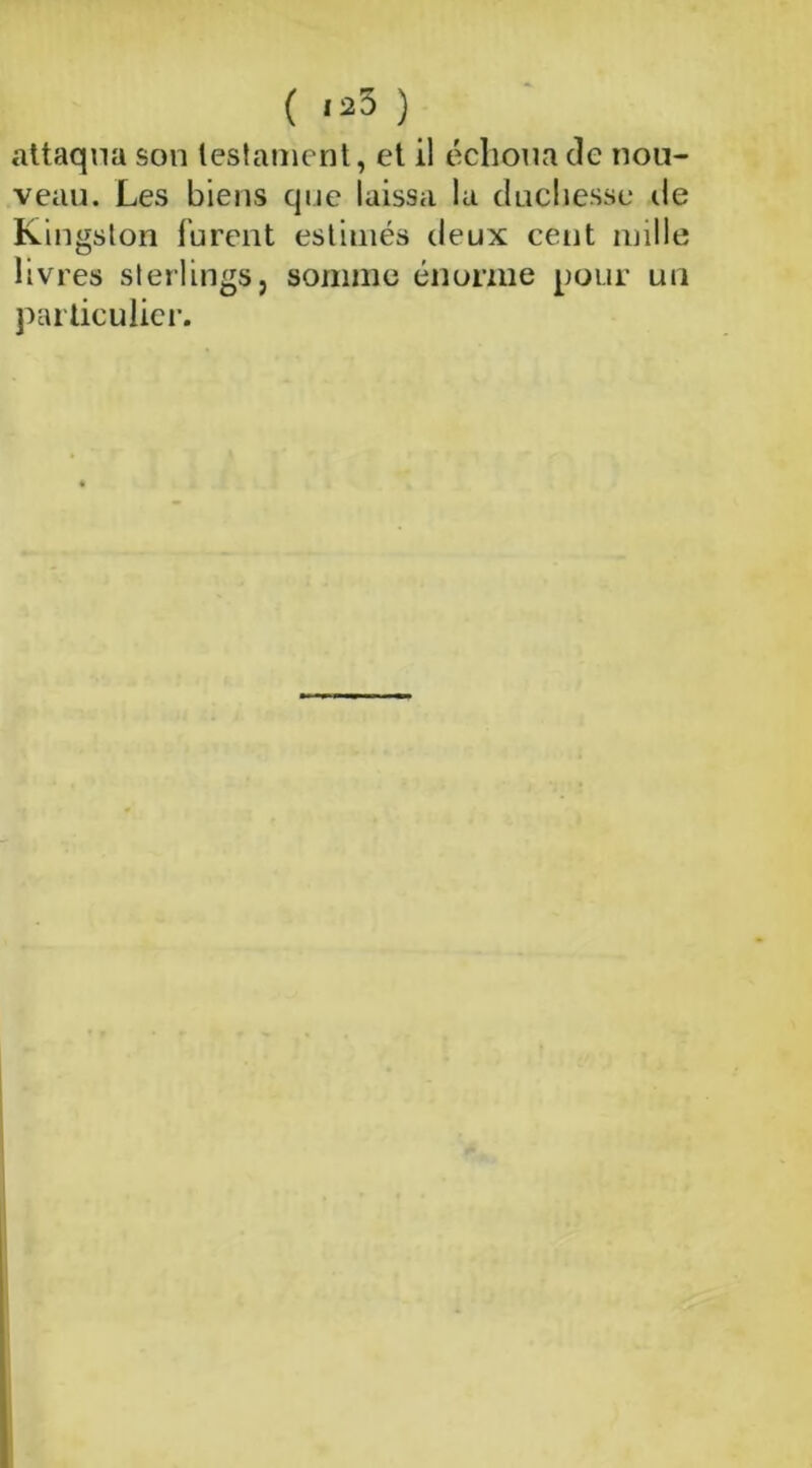 ( 125 ) attaqua son testament, et il échoua de nou- veau. Les biens que laissa la duchesse de Kingston furent estimés deux cent mille livres sterlings, somme énorme pour un particulier.