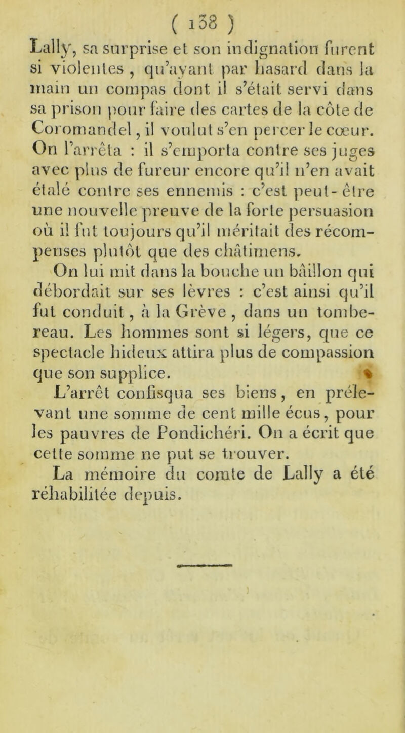 Lally, sa surprise et son indignation furent si violentes , qu’ayant par hasard dans la main un compas dont il s’était servi dans sa prison pour faire des cartes de la côte de Coromandel, il voulut s’en percer le cœur. On 1‘ arrêta : il s’emporta contre ses juges avec plus de fureur encore qu’il n’en avait étalé contre ses ennemis : c’est peut-être une nouvelle preuve de la forte persuasion où il fut toujours qu’il méritait des récom- penses plutôt que des châtimens. On lui mit dans la bouche un bâillon qui débordait sur ses lèvres : c’est ainsi qu’il fut conduit, à la Grève , dans un tombe- reau. Les hommes sont si légers, que ce spectacle hideux attira plus de compassion que son supplice. % L’arrêt confisqua ses biens, en préle- vant une somme de cent mille écus, pour les pauvres de Pondichéri. On a écrit que cette somme ne put se trouver. La mémoire du comte de Lally a été réhabilitée depuis.