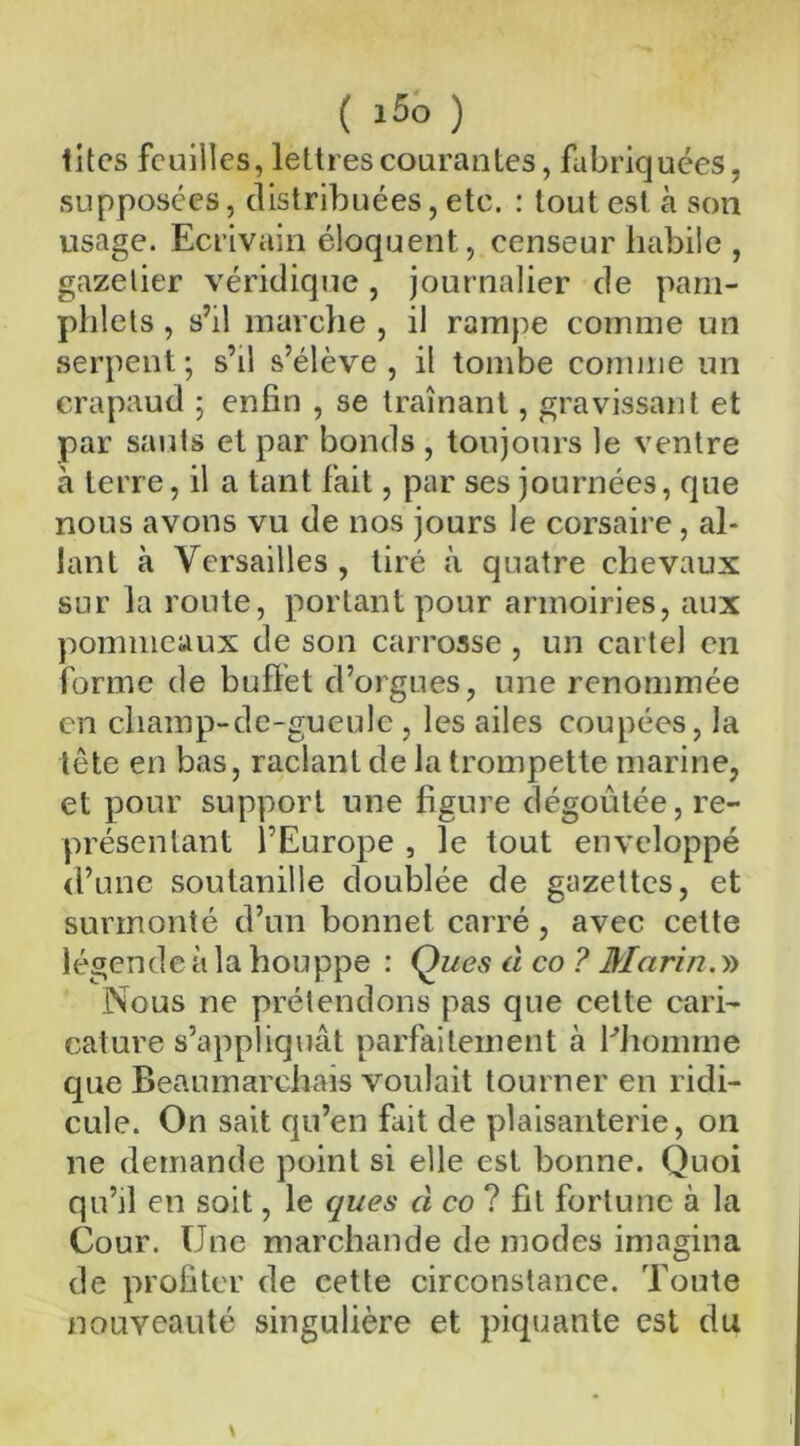 ( 15° ) tites feuilles, lettres courantes, fabriquées, supposées, distribuées, etc. : tout est à son usage. Ecrivain éloquent, censeur habile , gazetier véridique , journalier de pam- phlets , s’il marche , il rampe comme un serpent ; s’il s’élève , il tombe comme un crapaud ; enfin , se traînant, gravissant et par sauts et par bonds , toujours le ventre à terre, il a tant fait, par ses journées, que nous avons vu de nos jours le corsaire, al- lant à Versailles , tiré à quatre chevaux sur la route, portant pour armoiries, aux pommeaux de son carrosse, un cartel en forme de buffet d’orgues, une renommée en champ-de-guculc , les ailes coupées, la tête en bas, raclant de la trompette marine, et pour support une figure dégoûtée, re- présentant l’Europe , le tout enveloppé d’une soutanille doublée de gazettes, et surmonté d’un bonnet carré, avec cette légende à la houppe : Ques à co ? Marin. » Nous ne prétendons pas que cette cari- cature s’appliquât parfaitement à Phomine que Beaumarchais voulait tourner en ridi- cule. On sait qu’en fiit de plaisanterie, on ne demande point si elle est bonne. Quoi qu’il en soit, le ques ci co ? fit fortune à la Cour. Une marchande de modes imagina de profiter de cette circonstance. Toute nouveauté singulière et piquante est du