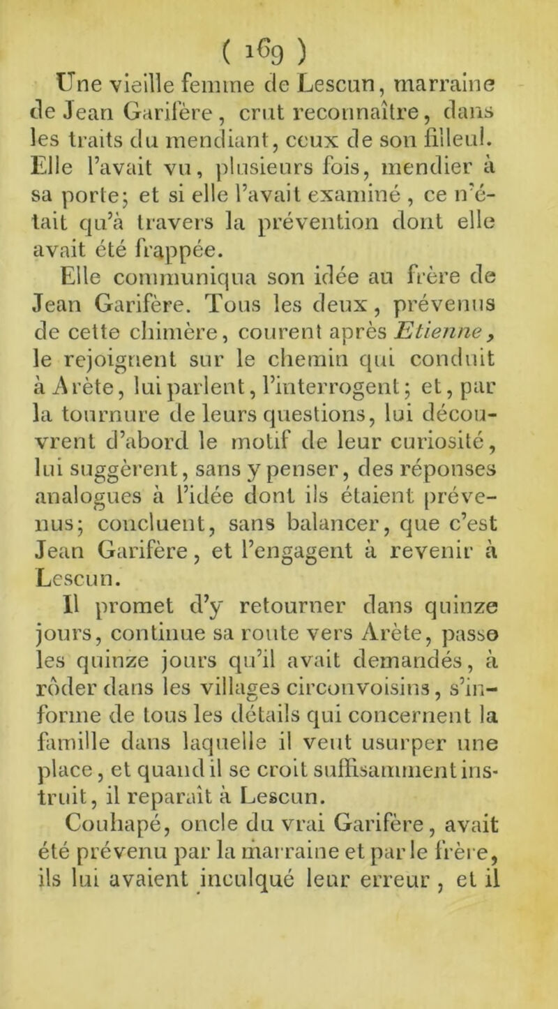 ( lC9 ) Une vieille femme de Lescun, marraine de Jean Garifère, crut reconnaître, dans les traits du mendiant, ceux de son filleul. Elle l’avait vu, plusieurs fois, mendier à sa porte; et si elle l’avait examiné , ce n’é- tait qu’à travers la prévention dont elle avait été frappée. Elle communiqua son idée an frère de Jean Garifère. Tous les deux, prévenus de cette chimère, courent après Etienne, le rejoignent sur le chemin qui conduit à A rète, lui parlent, l’interrogent ; et, par la tournure de leurs questions, lui décou- vrent d’abord le motif de leur curiosité, lui suggèrent, sans y penser, des réponses analogues à l’idée dont ils étaient préve- nus; concluent, sans balancer, que c’est Jean Garifère, et l’engagent à revenir à Lescun. Il promet d’y retourner dans quinze jours, continue sa route vers Arête, passo les quinze jours qu’il avait demandés, à roder dans les villages circonvoisins, s’in- forme de tous les détails qui concernent la famille dans laquelle il veut usurper une place, et quand il se croit suffisamment ins- truit, il reparaît à Lescun. Couhapé, oncle du vrai Garifère, avait été prévenu par la marraine et parle frère, ils lui avaient inculqué leur erreur , et il