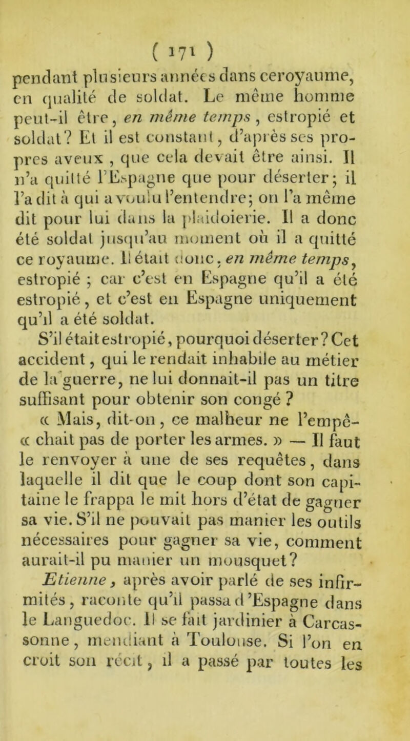 ( '71 ) pendant plusieurs années dans ce royaume, en qualité de soldat. Le même homme peut-il être, en même temps, estropié et soldat? Et il est constant, d’après ses pro- pres aveux , que cela devait être ainsi. Il n’a quitté l’Espagne que pour déserter; il l’a dit à qui a voulu l’entendre; on l’a même dit pour lui dans la plaidoirie. Il a donc été soldat jusqu’au moment où il a quitté ce royaume, l! était donc, en même temps, estropié ; car c’est en Espagne qu’il a été estropié, et c’est en Espagne uniquement qu’il a été soldat. S’il était estropié, pourquoi déserter ? Cet accident, qui le rendait inhabile au métier de la guerre, ne lui donnait-il pas un titre suffisant pour obtenir son congé ? cc Mais, dit-on, ce malheur ne Tempê- te chait pas de porter les armes. » — Il faut le renvoyer à une de ses requêtes, dans laquelle il dit que le coup dont son capi- taine le frappa le mit hors d’élat de gagner sa vie. S’il ne pouvait pas manier les outils nécessaires pour gagner sa vie, comment aurait-il pu manier un mousquet? Etienne, après avoir parlé de ses infir- mités, raconte qu’il passad’Espagne dans le Languedoc. Il se fait jardinier à Carcas- sonne , mendiant à Toulouse. Si l’on en croit son récit, il a passé par toutes les