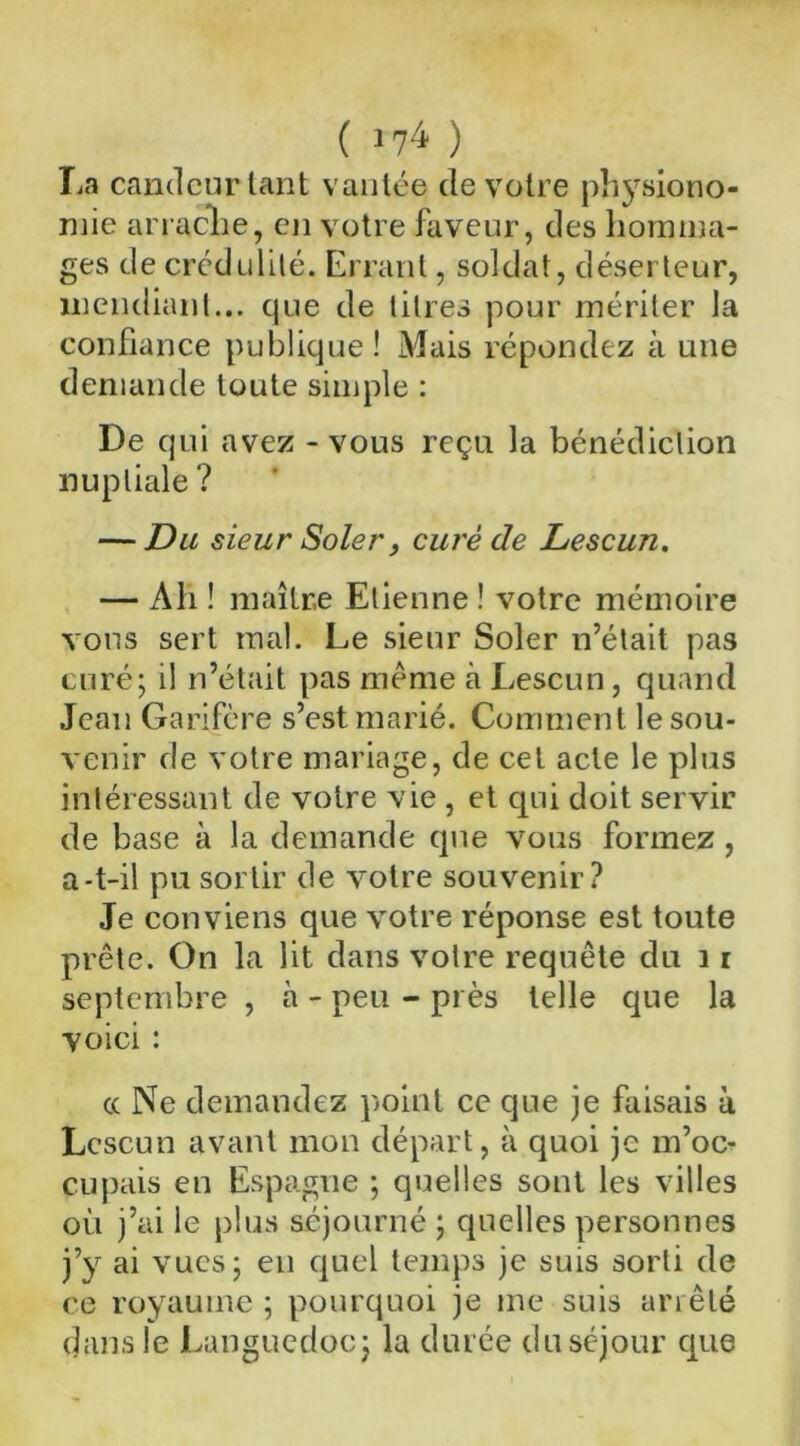 La candeur tant vantée de votre physiono- mie arrache, en votre faveur, des homma- ges de crédulité. Errant, soldat, déserteur, mendiant... que de titres pour mériter la confiance publique! Mais répondez à une demande toute simple : De qui avez - vous reçu la bénédiction nuptiale ? — Du sieur Soler, curé de Lescun. — Ah ! maître Etienne ! votre mémoire vous sert mal. Le sieur Soler n’était pas curé; il n’était pas meme à Lescun, quand Jean Garifère s’est marié. Comment le sou- venir de votre mariage, de cet acte le plus intéressant de votre vie , et qui doit servir de base à la demande que vous formez , a-t-il pu sortir de votre souvenir? Je conviens que votre réponse est toute prête. On la lit dans votre requête du 11 septembre , à - peu - près telle que la voici : cc Ne demandez point ce que je faisais à Lescun avant mon départ, à quoi je m’oc- cupais en Espagne ; quelles sont les villes où j’ai le plus séjourné ; quelles personnes j’y ai vues; eu quel temps je suis sorti de ce royaume ; pourquoi je me suis arrêté dans le Languedoc; la durée du séjour que