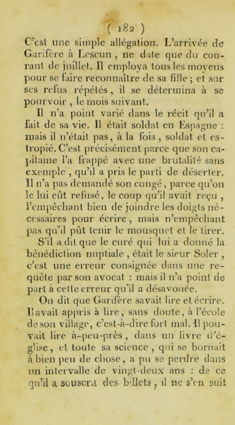 ( lf?2 ) C’est une simple allégation. L’arrivée de Garifère à Lescun , ne date que du cou- rant de juillet. Il employa tous les moyens pour se faire reconnaître de sa tille ; et sur ses refus répétés, il se détermina à se pourvoir , le mois suivant. Il n’a point varié dans le récit qu’il a fait de sa vie. Il était soldat en Espagne : mais il n’était pas, à la fois , soldat et es- tropié. C’est précisément parce que son ca- pitaine l’a frappé avec une brutalité sans exemple , qu’il a pris le parti de déserter. Il n’a pas demandé son congé, parce qu’on le lui eût refusé, le coup qu’il avait reçu , l’empêchant bien de joindre les doigts né- cessaires pour écrire , mais n’empêchant pas qu’il pût tenir le mousquet et le tirer. S’il a dit que le curé qui lui a donné la bénédiction nuptiale , était le sieur Soler , c’est une erreur consignée dans une re- quête par son avocat : mais il n’a point de part à celle erreur qu’il a désavouée. On dit que Garifère savait lire et écrire. Il avait appris à lire, sans doute, à l’école de sou village, c’est-à-dire fort mal. 11 pou- vait lire à-peu-près , dans un livre tPé- gli-se, et toute sa science , qui se bornait à bien peu de chose, a pu se perdre dans un intervalle de vingt-deux ans : de ce qu’il a souscrit des b'ilets ? il ne s’en suit