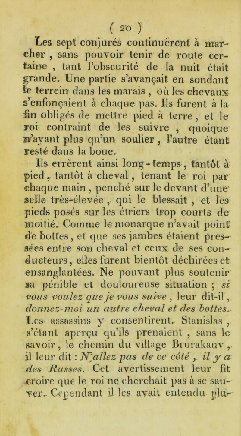 Les sept conjurés continuèrent à mar- cher , sans pouvoir tenir de route cer- taine , tant l’obscurité de la nuit était grande. Une partie s’avançait en sondant le terrein dans les marais , où les chevaux s’enfonçaient à chaque pas. Ils furent à la fin obligés de mettre pied à terre, et le roi contraint de les suivre , quoique n’ayant plus qu’un soulier, l’autre étant resté dans la boue. Ils errèrent ainsi long-temps, tantôt a pied y tantôt à cheval, tenant le roi par chaque main , penché sur le devant d’une selle très-élevée , qui le blessait , et les pieds posés sur les étriers trop courts de moitié. Comme le monarque n’avait point de bottes, et que ses jambes étaient pres- sées entre son cheval et ceux de ses con- ducteurs, elles furent bientôt déchirées et ensanglantées. Ne pouvant plus soutenir sa pénible et douloureuse situation ; si vous voulez que je vous suive , leur dit-il, donnez-moi un autre cheval et des hottes Les assassins y consentirent. Stanislas , s’étant aperçu qu’ils prenaient , sans le savoir, le chemin du village Brurakauv, il leur dit : N]allez pas de ce côté , il y a des Russes. Cet avertissement leur lit croire que le roi ne cherchait pas à se sau- ver. Cependant il les avait entendu plu*-