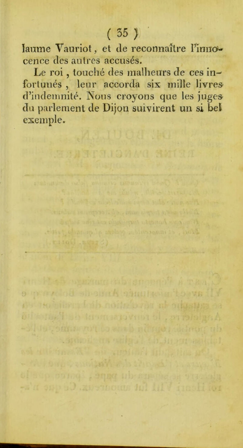 laume Vauriot, et de reconnaître Pinno»- cence des autres accusés. Le roi, touché des malheurs de ces in- fortunés , leur accorda six mille livres d’indemnité. Nous croyons que les juges du parlement de Dijon suivirent un si bel exemple.