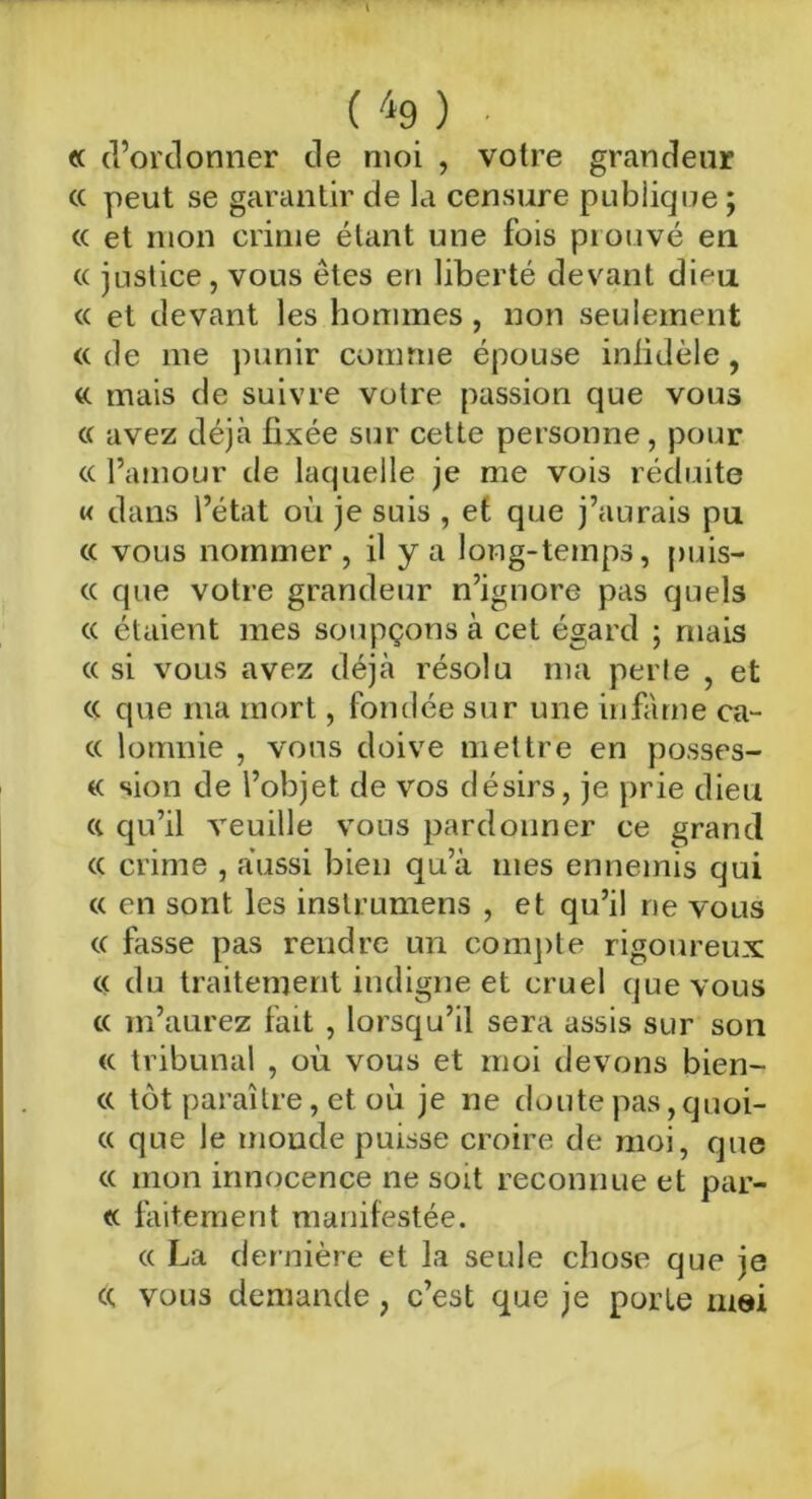 « d’ordonner de moi , votre grandeur (( peut se garantir de la censure publique ; « et mon crime étant une fois prouvé en « justice, vous êtes en liberté devant dieu. « et devant les hommes, non seulement « de me punir comme épouse infidèle, «. mais de suivre votre passion que vous cc avez déjà fixée sur cette personne, pour <c l’amour de laquelle je me vois réduite « dans l’état où je suis , et que j’aurais pu « vous nommer , il y a long-temps, puis- « que votre grandeur n’ignore pas quels « étaient mes soupçons à cet égard ; mais « si vous avez déjà résolu ma perle , et cc que ma mort, fondée sur une infâme ca- « lomnie , vous doive mettre en posses- « sion de l’objet de vos désirs, je prie dieu a qu’il veuille vous pardonner ce grand « crime , aussi bien qu’à mes ennemis qui « en sont les inslrumens , et qu’il ne vous « fasse pas rendre un compte rigoureux « du traitement indigne et cruel que vous cc m’aurez fait , lorsqu’il sera assis sur son « tribunal , où vous et moi devons bien- « tôt paraître, et où je ne doute pas,quoi- « que le monde puisse croire de moi, que « mon innocence ne soit reconnue et par- te faitement manifestée. « La dernière et la seule chose que je « vous demande, c’est que je porte mai