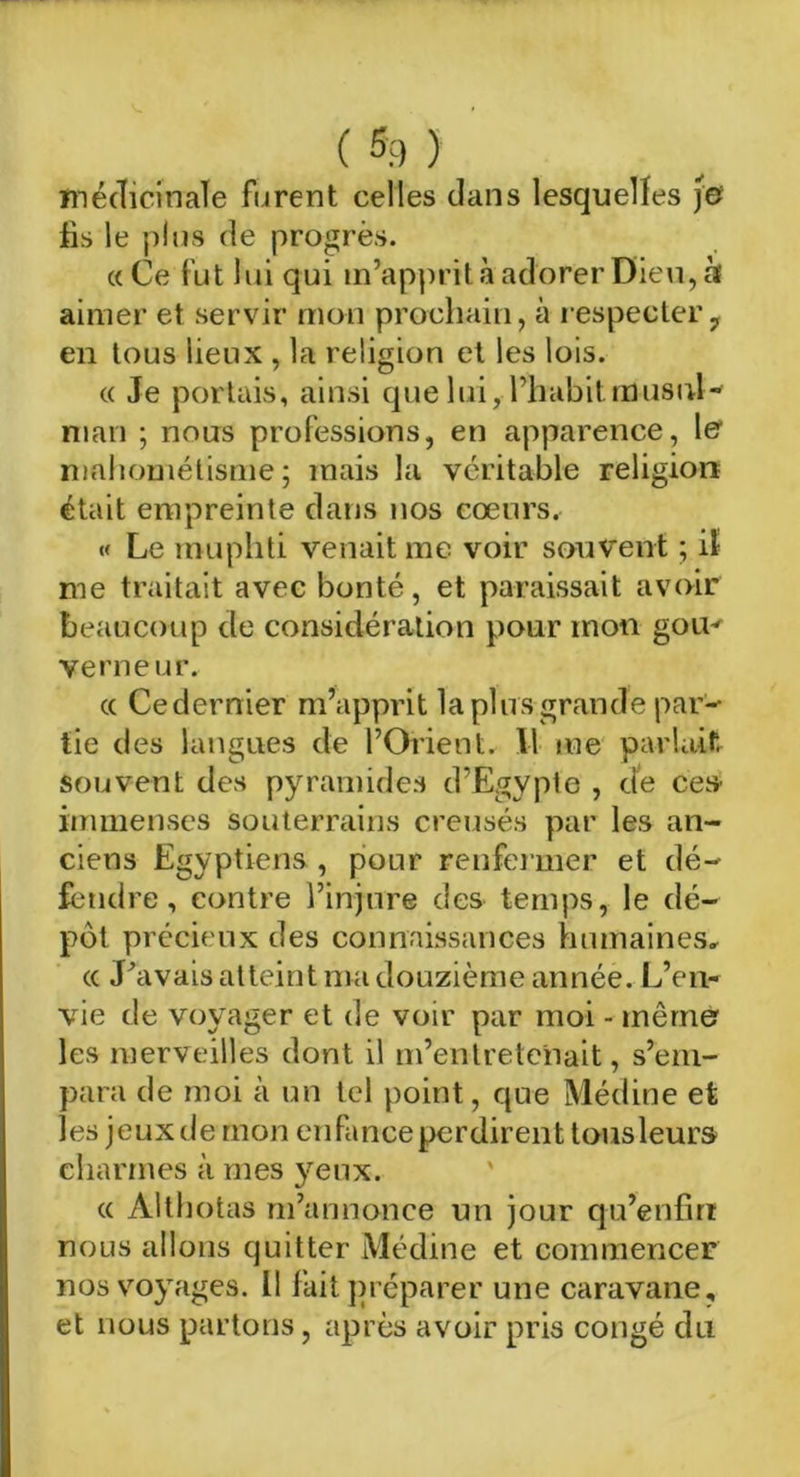 ( %) ) médicinale furent celles dans lesquelles )& fis le plus de progrès. «Ce fut lui qui m’apprit à adorer Dieu, à aimer et servir mon prochain, à respecter 7 en tous lieux , la religion et les lois. « Je portais, ainsi que lui, l’habit musul- man ; nous professions, en apparence, 1er mahométisme ; mais la véritable religion était empreinte dans nos cœurs, « Le muphti venait me voir souvent ; il me traitait avec bonté, et paraissait avoir beaucoup de considération pour mon gom verneur. « Cedernier m’apprit la plusgrande par- tie des langues de l’Orient. \\ me parlait souvent des pyramides d’Egypte , de ces immenses souterrains creusés par les an- ciens Egyptiens, pour renfermer et dé- fendre, contre l’injure des temps, le dé- pôt précieux des connaissances humaines, « J'avais atteint ma douzième année. L’en- vie de voyager et de voir par moi - mémo les merveilles dont il m’entretenait, s’em- para de moi à un tel point, que Médine et les jeuxdemon enfanceperdirent tousleurs charmes à mes }eux. « Âlthotas m’annonce un jour qu’enfirt nous allons quitter Médine et commencer nos voyages. Il fait préparer une caravane, et nous partons, après avoir pris congé du