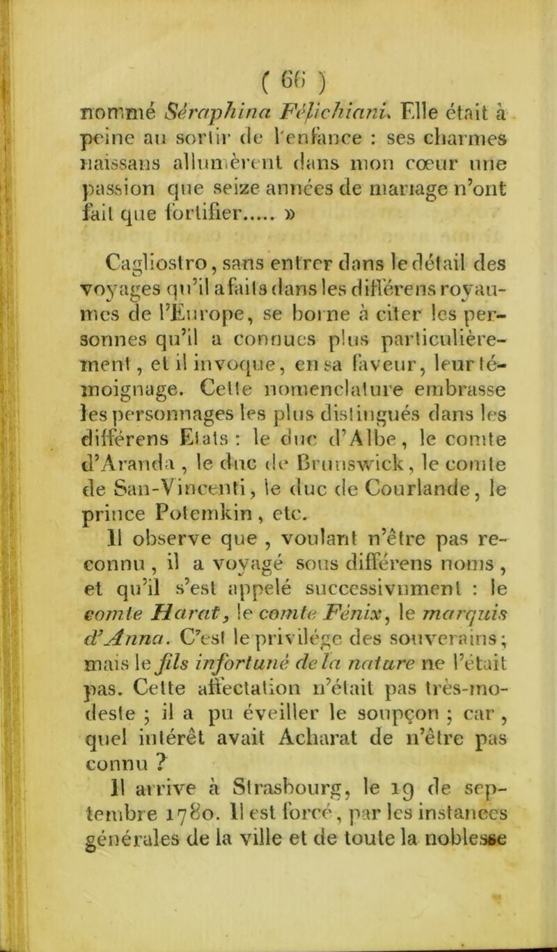 nommé Séraphina Fèpcliianu File était à peine au sortir de l'enfance : ses charmes naissans allumèrent dans mon cœur une passion que seize années de mariage n’ont fait que fortifier » Cagliostro, sans entrer dans le détail des voyages qu’il a faits dans les diffère ns royau- mes de l’Europe, se borne à citer les per- sonnes qu’il a connues plus particulière- ment, et il invoque, en sa faveur, leur té- moignage. Cette nomenclature embrasse les personnages les plus distingués dans les différens Etats: le duc d’Àlbe, le comte d’Àranda , le duc de Brunswick, le comte de San-Vincenti, le duc de Courlande, le prince Potemkin, etc. 11 observe que , voulant n’être pas re- connu , il a voyagé sous différens noms , et qu’il s’est appelé successivnmenl : le comte Marat, le comte Fènisi, le marquis d’Anna. C’est le privilège des souverains; mais le fds infortuné delà nature ne l’était pas. Celte affectation n’était pas très-mo- deste ; il a pu éveiller le soupçon ; car , quel intérêt avait Âcharat de n’être pas connu ? 11 arrive à Strasbourg, le ig de sep- tembre 1780. 11 est forcé, par les instances générales de la ville et de toute la noblesse O