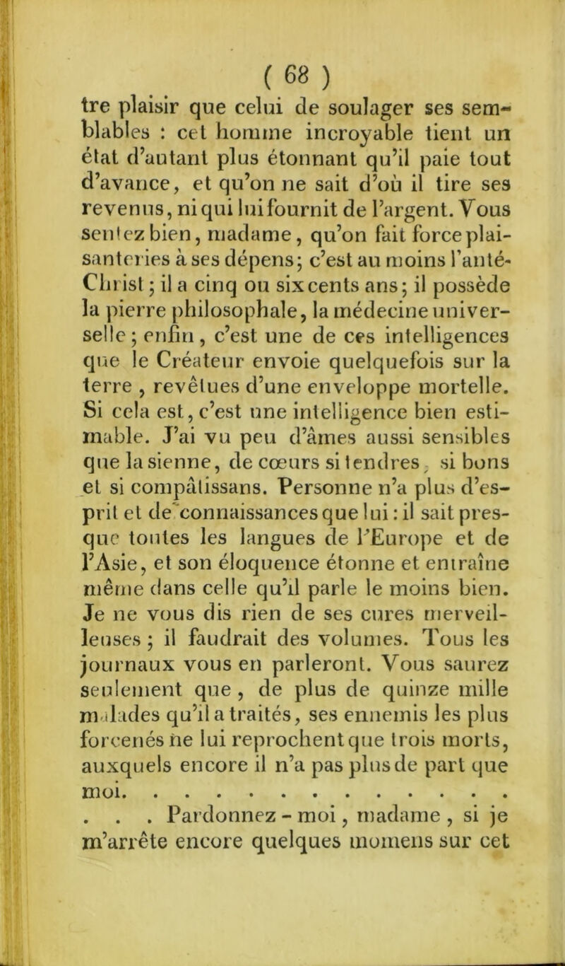 tre plaisir que celui de soulager ses sem- blables : cet homme incroyable tient un état d’autant plus étonnant qu’il paie tout d’avance, et qu’on ne sait d’où il tire ses revenus, ni qui luifournit de l’argent. Vous sentez bien, madame, qu’on fait force plai- santeries à ses dépens; c’est au moins l’anté- Christ ; il a cinq ou six cents ans; il possède la pierre philosophale, la médecine univer- selle; enfin, c’est une de ces intelligences que le Créateur envoie quelquefois sur la terre , revêtues d’une enveloppe mortelle. Si cela est, c’est une intelligence bien esti- mable. J’ai vu peu d’âmes aussi sensibles quelasienne, de cœurs si tendres; si bons et si compâlissans. Personne n’a plus d’es- prit et de connaissances que lui : il sait pres- que toutes les langues de l’Europe et de l’Asie, et son éloquence étonne et entraîne même dans celle qu’il parle le moins bien. Je ne vous dis rien de ses cures merveil- leuses ; il faudrait des volumes. Tous les journaux vous en parleront. Vous saurez seulement que , de plus de quinze mille m dades qu’il a traités, ses ennemis les plus forcenés ne lui reprochent que trois morts, auxquels encore il n’a pas plus de part que moi . . . Pardonnez - moi, madame , si je m’arrête encore quelques momens sur cet