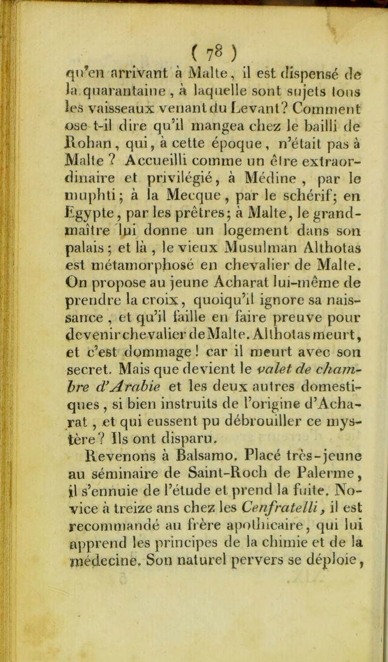 ( 7® ) qu’en arrivant à Malte, il est dispensé de la quarantaine , à laquelle sont sujets Ions les vaisseaux venant du Levant? Comment ose t-il dire qu’il mangea chez le bailli de Rohan, qui, à cette époque, n’était pas à Malte ? Accueilli comme un être extraor- dinaire et privilégié, à Médine, par le muphti; à la Mecque, par le scliérif; en Egypte, par les prêtres; à Malte, le grand- maître lui donne un logement dans son palais ; et là , le vieux Musulman Althotas est métamorphosé en chevalier de Malte. On propose au jeune Acharat lui-même de prendre la croix, quoiqu’il ignore sa nais- sance , et qu’il faille en faire preuve pour devenir chevalier de Malte. Althotas meurt, et c’est dommage ! car il meurt avec son secret. Mais que devient le valet de cham- bre d'Arabie et les deux autres domesti- ques , si bien instruits de l’origine d’Acha- rat , et qui eussent pu débrouiller ce mys- tère? Ils ont disparu. Revenons à Balsamo. Placé très-jeune au séminaire de Saint-Roch de Païenne, il s’ennuie de l’étude et prend la fuite. No- vice à treize ans chez les Cenfratelli, il est recommandé au frère apothicaire, qui lui apprend les principes de la chimie et de la médecine. Son naturel pervers se déploie, l