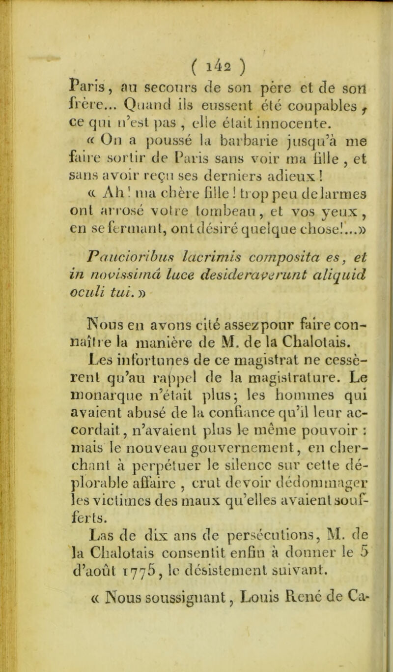 Paris, au secours de son père et de son frère... Quand ils eussent été coupables 1 ce qui n’est pas , elle était innocente. (( On a poussé la barbarie jusqu’à me faire sortir de Paris sans voir ma tille , et sans avoir reçu ses derniers adieux ! (c Ah ' ma chère fille ! trop peu de larmes ont arrosé votre tombeau, et vos yeux, en se fermant, ont désiré quelque chose!...» Paucioribus lacrimis composita es, et in novissimâ luce desideraverunt alicjuid oculi tui. » Nous en avons cité assezpour faire con- naître la manière de M. de la Chalotais. Les infortunes de ce magistrat ne cessè- rent qu’au rappel de la magistrature. Le monarque n’était plus; les hommes qui avaient abusé de la confiance qu’il leur ac- cordait, n’avaient plus le même pouvoir : mais le nouveau gouvernement, en cher- chant à perpétuer le silence sur cette dé- plorable affaire , crut devoir dédommager les victimes des maux qu’elles avaient souf- ferts. Las de dix ans de persécutions, M. de la Chalotais consentit enfin à donner le 5 d’août 1775, le désistement suivant. « Nous soussiguant, Louis Pvené de Ca-