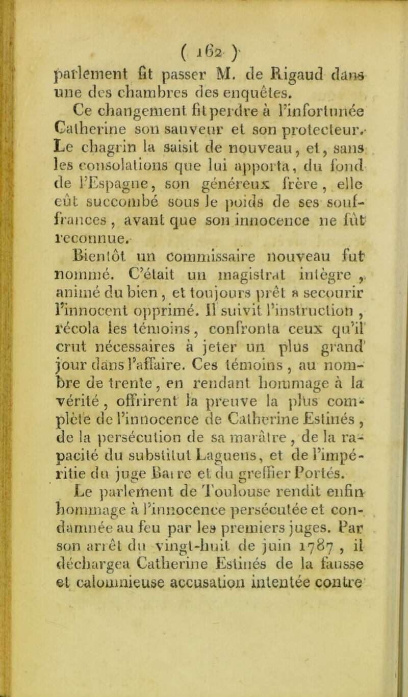 parlement fit passer M. de Rigaud dans une des chambres des enquêtes. Ce changement fil perdre à l’infortunée Catherine son sauveur et son protecteur.- Le chagrin la saisit de nouveau, et, sans les consolations que lui apporta, du fond de l’Espagne, son généreux frère , elle eut succombé sous Je poids de ses souf- frances , avant que son innocence ne fut reconnue. .Bientôt un commissaire nouveau fut nommé. C’était un magistral intègre , animé du bien , et toujours prêt a secourir l’innocent opprimé, il suivit l’instruction , récola les témoins, confronta ceux qu’il crut nécessaires à jeter un plus grand’ jour dans l’affaire. Ces témoins, au nom- bre de trente, en rendant hommage à la vérité , offrirent la preuve la plus com- plète de l’innocence de Catherine Estinés , de la persécution de sa marâtre, de la ra- pacité du substitut Laguens, et de l’impé- ritie du juge Bai re et du greffier Portés. Le parlement de Toulouse rendit enfin hommage k l’innocence persécutée et con- damnée au feu par les premiers juges. Par son arrêt du vingt-huit de juin 1787 , il déchargea Catherine Estinés de la fausse et calomnieuse accusation intentée contre