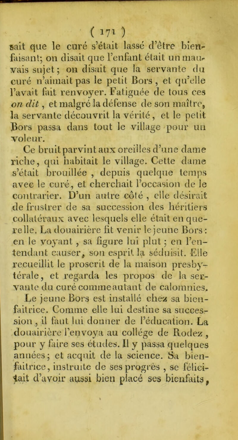 sait que le curé s’était lassé d’être bien- faisant; on disait que l’enfant était un mau- vais sujet; on disait que la servante du curé n’aimait pas le petit Bors , et qu’elle l’avait fait renvoyer. Fatiguée de tous ces on dit, et malgré la défense de son maître, la servante découvrit la vérité, et le petit Bors passa dans tout le village pour un voleur. Ce bruit parvint aux oreilles d’une dame riche, qui habitait le village. Cette dame s’était brouillée , depuis quelque temps avec le curé, et cherchait l’occasion de le contrarier. D’un autre côté , elle désirait de frustrer de sa succession des héritiers collatéraux avec lesquels elle était en que- relle. La douairière fit venir le jeune Bors : en le voyant , sa figure lui plut ; en l’en- tendant causer, son esprit la séduisit. Elle recueillit le proscrit de la maison presby- térale, et regarda les propos de la ser- vante du curé commeautant de calomnies. Le jeune Bors est installé chez sa bien- faitrice. Comme elle lui destine sa succes- sion , il faut lui donner de l’éducation. La douairière l’envoya au collège de Rodez , pour y faire ses études. Il y passa quelques années; et acquit de la science. Sa bien- faitrice, instruite de ses progrès , se félici- tait d’avoir aussi bien placé ses bienfaits t