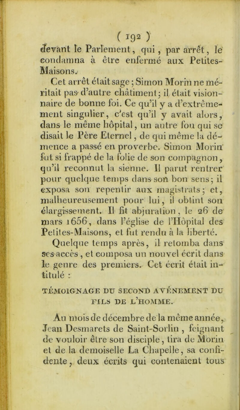 ( >92 ) devant le Parlement, qui, par arrêt, lé condamna à être enfermé aux Petites- Maisons. Cet arrêt était sage ; Simon Morin ne mé- ritait pas-d’autre châtiment ; il était vision- naire de bonne foi. Ce qu’il y a d’extrême- ment singulier, c’est qu’il y avait alors, dans le même hôpital, un autre fou qui se disait le Père Eternel, de qui même la dé- mence a passé en proverbe. Simon Morin fut si frappé de la folie de son compagnon, qu’il reconnut la sienne. Il parut rentrer pour quelque temps dans son bon sens; il exposa son repentir aux magistrats; et, malheureusement pour lui, il obtint son élargissement. Il fit abjuration , le 26 de mars i656, dans l’église de l’Hôpital des Petit es-Maisons, et fut rendu à la liberté. Quelque temps après, il retomba dans ses accès , et composa un nouvel écrit dans le genre des premiers. Cet écrit était in- titulé : TÉMOIGNAGE DU SECOND AVENEMENT DU FILS DE L’HOMME. An mois de décembre de la même année, Jean Desmarets de Saint-Sorlin , feignant de vouloir être son disciple, tira de Morin et de la demoiselle La Chapelle, sa confi- dente , deux écrits qui contenaient tous l