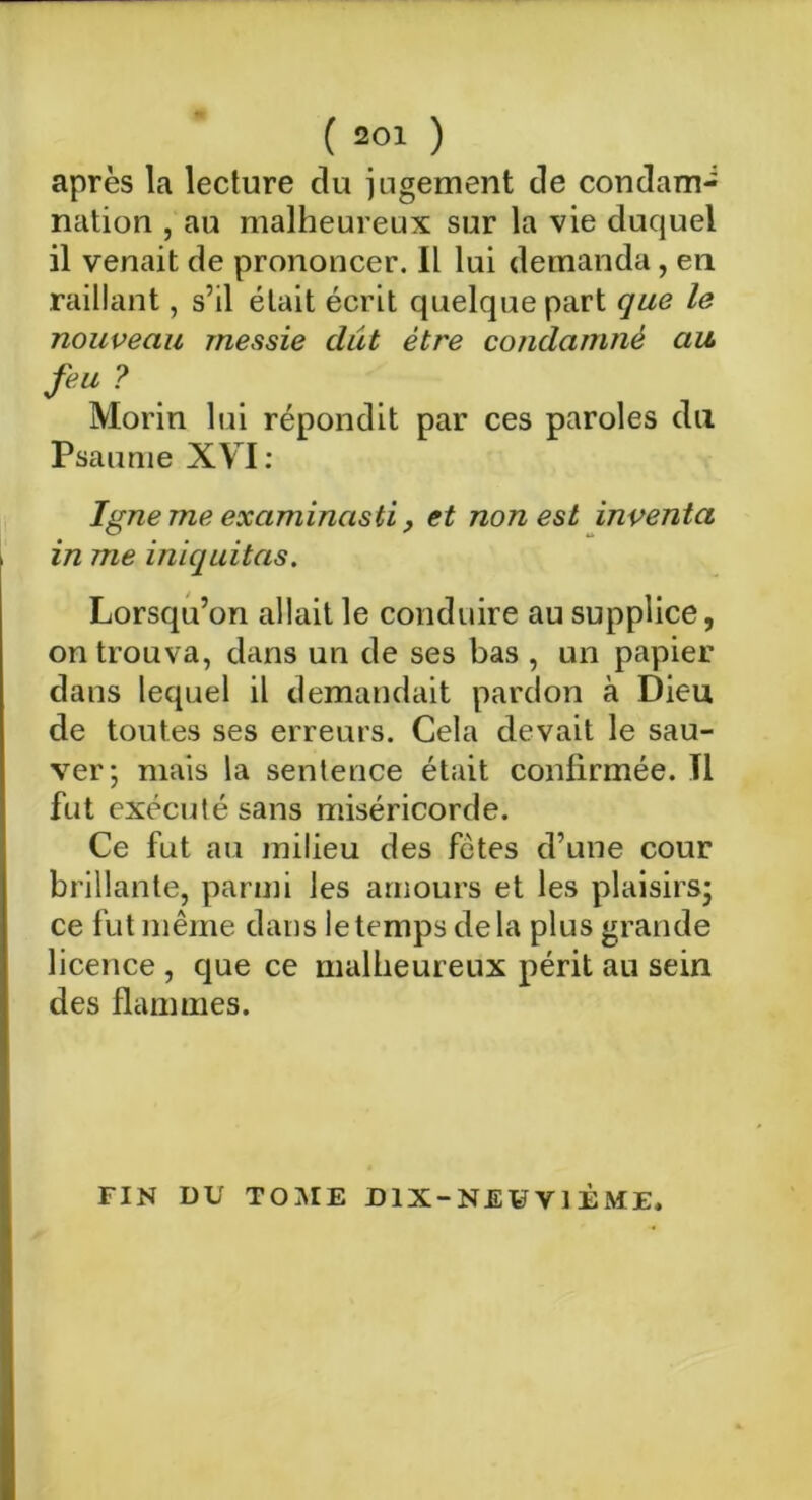 ( »<» ) après la lecture du jugement de condam-: nation , au malheureux sur la vie duquel il venait de prononcer. Il lui demanda, en raillant, s’il était écrit quelque part que le nouveau messie dût être condamné au, feu ? Morin lui répondit par ces paroles du Psaume XVI: Igné me examinasti, et non est inventa in me iniquitas. Lorsqu’on allait le conduire au supplice, on trouva, dans un de ses bas , un papier dans lequel il demandait pardon à Dieu de toutes ses erreurs. Cela devait le sau- ver; mais la sentence était confirmée. Il fut exécuté sans miséricorde. Ce fut au milieu des fêtes d’une cour brillante, parmi les amours et les plaisirs; ce fut même dans le temps delà plus grande licence , que ce malheureux périt au sein des flammes. FIN DU TOME DIX-NEUVIÈME.