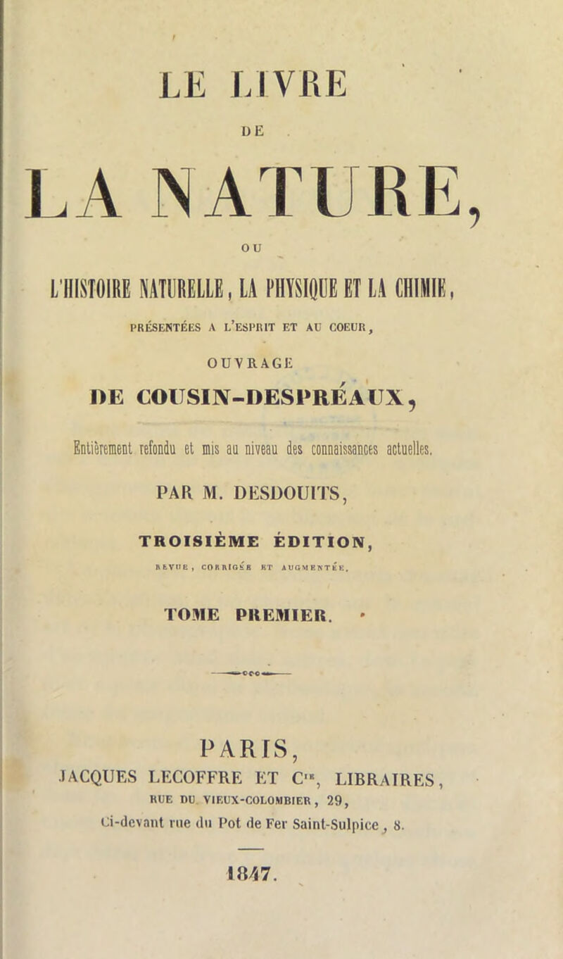 LE LIVRE DE LA NATURE ou L'HISTOIRE NATURELLE, LA PHYSIQUE ET LA CHIMIE, PRÉSENTÉES A l'ESPIUT ET AU COEUR, OUVRAGE DE COUSIN-DESPRÉAUX, Entièrement refondu et mis au niveau des connaissances actuelles. PAR M. DESDOUITS, TROISIÈME ÉDITION, fttVUE, CORRIGÉS KT AUGMENTEE. TOME PREMIER. • PARIS, JACQUES LECOFFRE ET C'«, LIBRAIRES, RUE DU VIEUX-COLOMBIER, 29, Ci-devant rue du Pot de Fer Saint-Sulpice , 8. 1847.