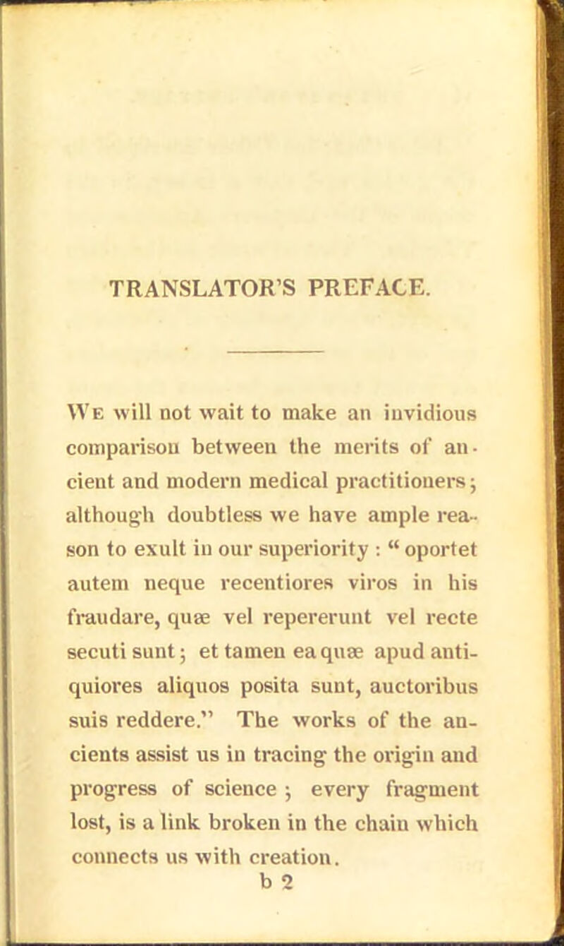 TRANSLATOR'S PREFACE. We will not wait to make an invidious comparison between the merits of an- cieut and modern medical practitioners; although doubtless we have ample rea- son to exult in our superiority :  oportet autem neque recentiores viros in his fraudare, quae vel repererunt vel recte secuti sunt; et tamen eaquae apud anti- quiores aliquos posita sunt, auctoribus suis reddere. The works of the an- cients assist us in tracing the origin aud progress of science ; every fragment lost, is a link broken in the chain which connects us with creation. b 2