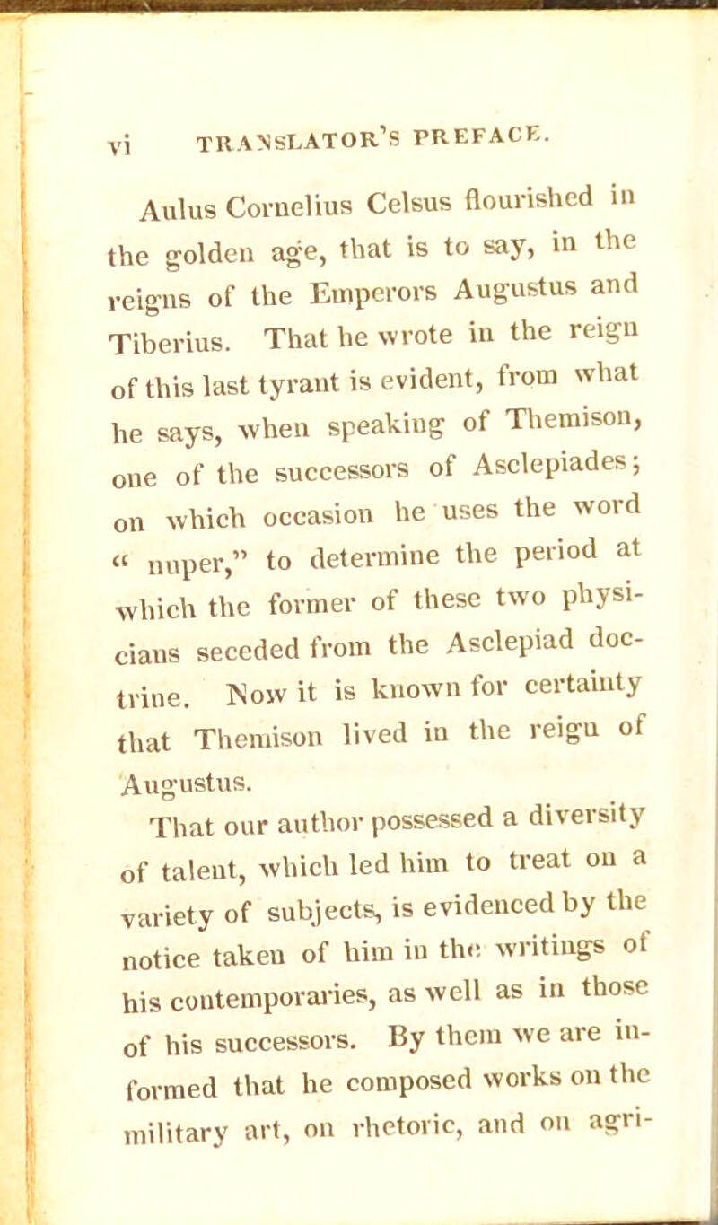 Aulus Cornelius Celsus flourished in the golden age, that is to say, in the reigns of the Emperors Augustus and Tiberius. That he wrote in the reign of this last tyrant is evident, from what he says, when speaking of Themison, one of the successors of Asclepiades; on which occasion he uses the word « nuper, to determine the period at which the former of these two physi- cians seceded from the Asclepiad doc- trine. Now it is known for certainty that Themison lived in the reigu of Augustus. That our author possessed a diversity of talent, which led him to treat on a variety of subjects, is evidenced by the notice taken of him in the writings of his contemporaries, as well as in those of his successors. By them we are in- formed that he composed works on the military art, on rhetoric, and on agri-