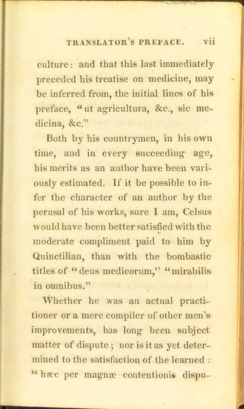 culture: and that this last immediately preceded his treatise on medicine, may be inferred from, the initial lines of his preface, ut agricultura, &c, sic me- dieina, &c. Both by his countrymen, in his own time, and in every succeeding age, his merits as an author have been vari- ously estimated. If it be possible to in- fer the character of an author by the perusal of his works, sure I am, Celsus would have been better satisfied with the moderate compliment paid to him by Quinctilian, than with the bombastic titles of deus medicorum,'1 mirabilis in omnibus. Whether he was an actual practi- tioner or a mere compiler of other men's improvements, has long been subject matter of dispute; nor is it as yet deter- mined to the satisfaction of the learned :  haec per magna; contcntionis dispu-