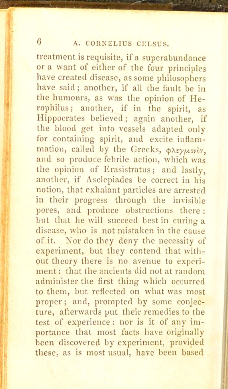 treatment is requisite, if a superabundance or a want of either of the four principles have created disease, as some philosophers have said ; another, if all the fault be in the humours, as was the opinion of He- rophilus; another, if in the spirit, as Hippocrates believed; again another, if the blood get into vessels adapted only for containing spirit, and excite inflam- mation, called by the Greeks, <pxsy/jLon,v, and so produce febrile action, which was the opinion of Erasistratus; and lastly, another, if Asclepiades be correct in his notion, that exhalant particles are arrested in their progress through the invisible pores, and produce obstructions there : but that lie will succeed best in curing a disease, who is not mistaken in the cause of it. Nor do they deny the necessity of experiment, but they contend that with- out theory there is no avenue to experi- ment : that the ancients did not at random administer the first thing which occurred to them, but reflected on what was most proper; and, prompted by some conjec- ture, afterwards put their remedies to the test of experience: nor is it of any im- portance that most facts have originally been discovered by experiment, provided these, as is most usual, have been based