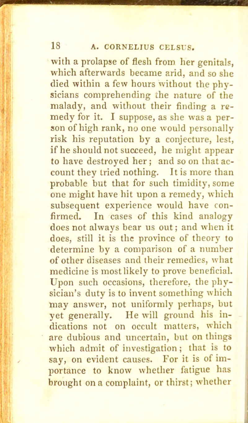 with a prolapse of flesh from her genitals, which afterwards became arid, and so she died within a few hours without the phy- sicians comprehending the nature of the malady, and without their finding a re- medy for it. I suppose, as she was a per- son of high rank, no one would personally risk his reputation by a conjecture, lest, if he should not succeed, he might appear to have destroyed her; and so on that ac- count they tried nothing. It is more than probable but that for such timidity, some one might have hit upon a remedy, which subsequent experience would have con- firmed. In cases of this kind analogy does not always bear us out; and when it does, still it is the province of theory to determine by a comparison of a number of other diseases and their remedies, what medicine is most likely to prove beneficial. Upon such occasions, therefore, the phy- sician's duty is to invent something which may answer, not uniformly perhaps, but yet generally. He will ground his in- dications not on occult matters, which are dubious and uncertain, but on things which admit of investigation; that is to say, on evident causes. For it is of im- portance to know whether fatigue has brought on a complaint, or thirst; whether