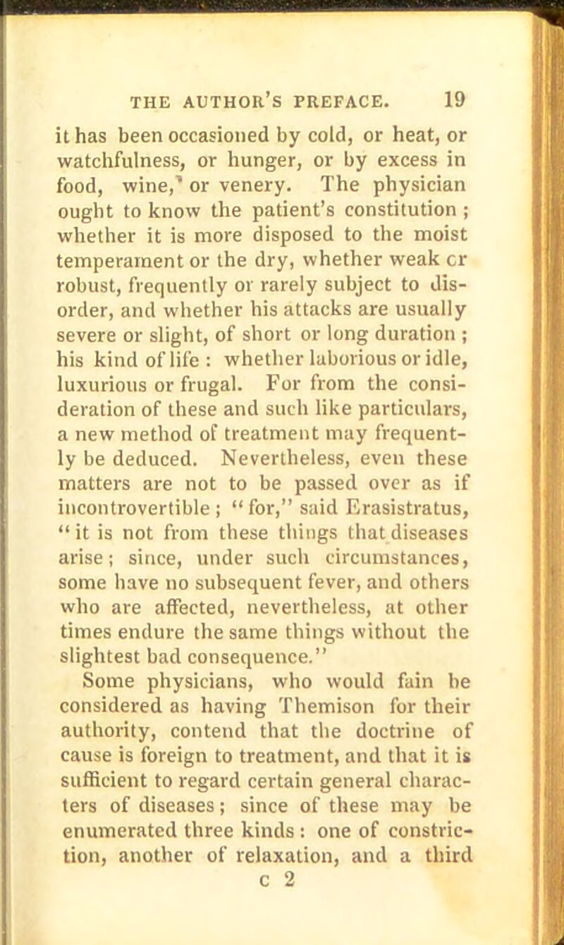 it has been occasioned by cold, or heat, or watchfulness, or hunger, or by excess in food, wine,* or venery. The physician ought to know the patient's constitution ; whether it is more disposed to the moist temperament or the dry, whether weak cr robust, frequently or rarely subject to dis- order, and whether his attacks are usually severe or slight, of short or long duration ; his kind of life: whether laborious or idle, luxurious or frugal. For from the consi- deration of these and such like particulars, a new method of treatment may frequent- ly be deduced. Nevertheless, even these matters are not to be passed over as if incontrovertible; for, said Erasistratus, it is not from these things that diseases arise; since, under such circumstances, some have no subsequent fever, and others who are affected, nevertheless, at other times endure the same things without the slightest bad consequence. Some physicians, who would fain be considered as having Themison for their authority, contend that the doctrine of cause is foreign to treatment, and that it is sufficient to regard certain general charac- ters of diseases; since of these may be enumerated three kinds : one of constric- tion, another of relaxation, and a third c 2
