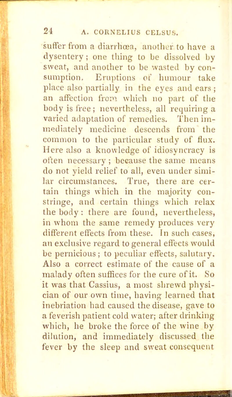 21 suffer from a diarrhoea, another to have a dysentery; one tiling to be dissolved by sweat, and another to be wasted by con- sumption. Eruptions ot' humour take place also partially in the eyes and ears ; an affection from which no part of the body is free; nevertheless, all requiring a varied adaptation of remedies. Then im- mediately medicine descends from the common to the particular study of flux. Here also a knowledge of idiosyncracy is often necessary ; because the same means do not yield relief to all, even under simi- lar circumstances. True, there are cer- tain things which in the majority con- stringe, and certain things which relax the body : there are found, nevertheless, in whom the same remedy produces very different effects from these. In such cases, an exclusive regard to general effects woidd be pernicious ; to peculiar effects, salutary. Also a correct estimate of the cause of a malady often suffices for the cure of it. So it was that Cassius, a most shrewd physi- cian of our own time, having learned that inebriation had caused the disease, gave to a feverish patient cold water; after drinking which, he broke the force of the wine by dilution, and immediately discussed the lever by the sleep and sweat consequent