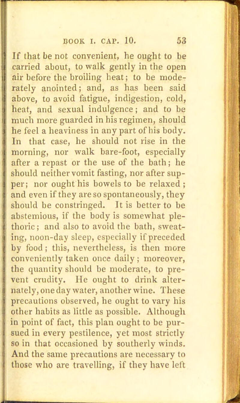 If that be not convenient, he ought to be carried about, to walk gently in the open air before the broiling heat; to be mode- rately anointed; and, as has been said above, to avoid fatigue, indigestion, cold, heat, and sexual indulgence; and to be much more guarded in his regimen, should he feel a heaviness in any part of his body. In that case, he should not rise in the morning, nor walk bare-foot, especially after a repast or the use of the bath; he should neither vomit fasting, nor after sup- per; nor ought his bowels to be relaxed; and even if they are so spontaneously, they should be constringed. It is better to be abstemious, if the body is somewhat ple- thoric ; and also to avoid the bath, sweat- ing, noon-day sleep, especially if preceded by food ; this, nevertheless, is then more conveniently taken once daily ; moreover, the quantity should be moderate, to pre- vent crudity. He ought to drink alter- nately, one day water, another wine. These precautions observed, he ought to vary his other habits as little as possible. Although in point of fact, this plan ought to be pur- sued in every pestilence, yet most strictly so in that occasioned by southerly winds. And the same precautions are necessary to those who are travelling, if they have left