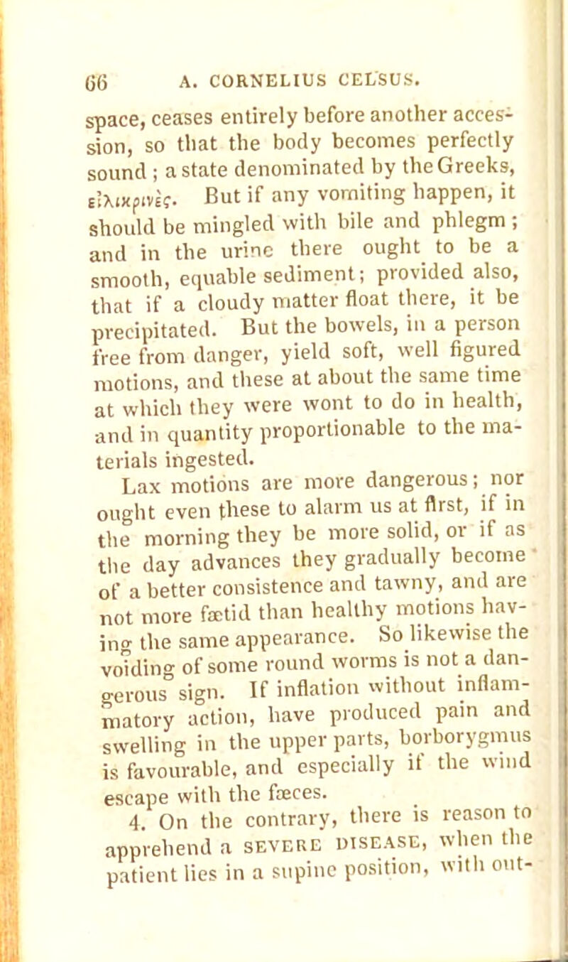 space, ceases entirely before another acces- sion, so that the body becomes perfectly sound ; a state denominated by the Greeks, slXixpivtj. But if any vomiting happen, it should be mingled with bile and phlegm ; and in the urine there ought to be a smooth, equable sediment; provided also, that if a cloudy matter float there, it be precipitated. But the bowels, in a person free from danger, yield soft, well figured motions, and these at about the same time at which they were wont to do in health, and in quantity proportionable to the ma- terials ingested. Lax motions are more dangerous; nor ought even these to alarm us at first, if in the morning they be more solid, or if as the day advances they gradually become of a better consistence and tawny, and are not more faetid than healthy motions bav- in the same appearance. So likewise the vo?din<* of some round worms is not a dan- gerous sign. If inflation without inflam- matory action, have produced pain and swelling in the upper parts, borborygmus is favourable, and especially if the wind escape with the freces. 4 On the contrary, there is reason to apprehend a severe disease, when the patient lies in a supine position, with out-