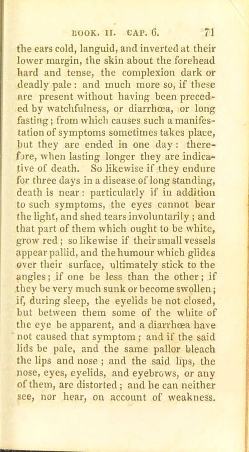 the ears cold, languid, and inverted at their lower margin, the skin about the forehead hard and tense, the complexion dark or deadly pale: and much more so, if these are present without having been preced- ed by watchfulness, or diarrhoea, or long fasting; from which causes such a manifes- tation of symptoms sometimes takes place, but they are ended in one day : there- fore, when lasting longer they are indica- tive of death. So likewise if they endure for three days in a disease of long standing, death is near: particularly if in addition to such symptoms, the eyes cannot bear the light, and shed tears involuntarily ; and that part of them which ought to be white, grow red; so likewise if their small vessels appear pallid, and the humour which glides over their surface, ultimately stick to the angles; if one be less than the other; if they be very much sunk or become swollen; if, during sleep, the eyelids be not closed, but between them some of the white of the eye be apparent, and a diarrhoea have not caused that symptom ; and if the said lids be pale, and the same pallor bleach the lips and nose ; and the said hps, the nose, eyes, eyelids, and eyebrows, or any of them, are distorted ; and he can neither see, nor hear, on account of weakness.