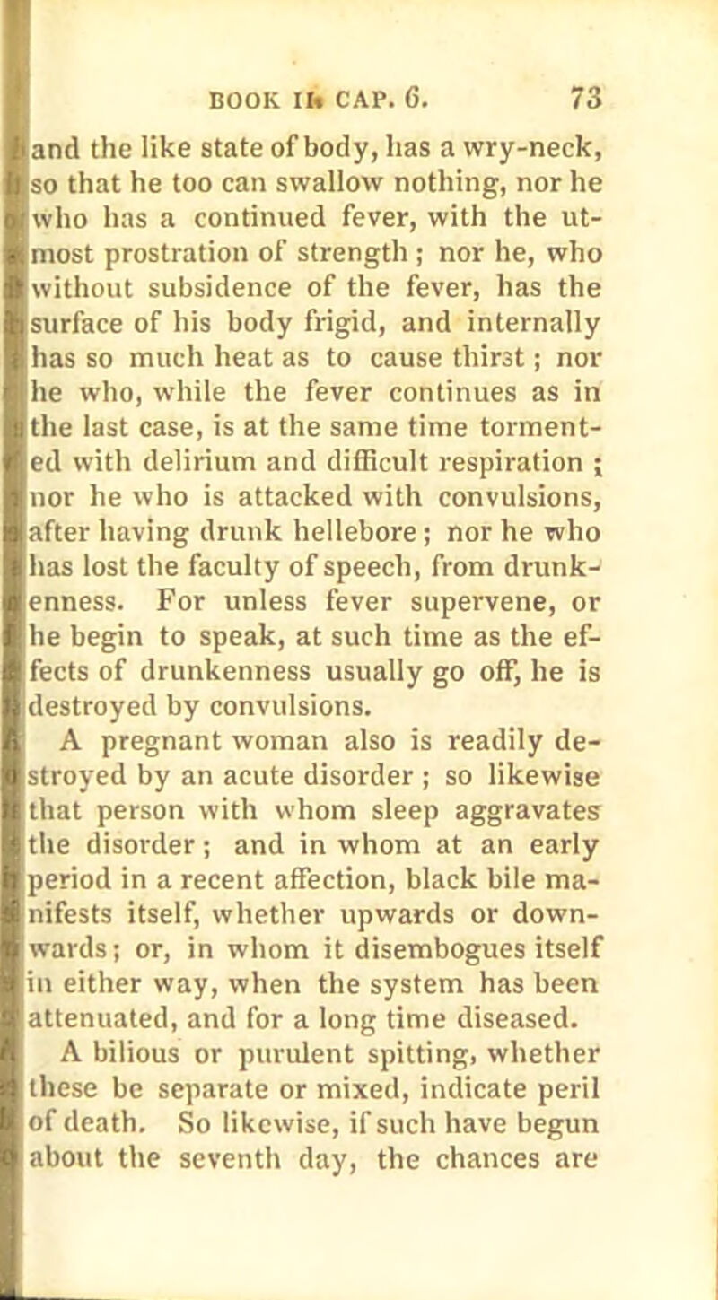 and the like state of body, lias a wry-neck, so that he too can swallow nothing, nor he who has a continued fever, with the ut- most prostration of strength ; nor he, who without subsidence of the fever, has the surface of his body frigid, and internally has so much heat as to cause thirst; nor he who, while the fever continues as in the last case, is at the same time torment- ed with delirium and difficult respiration ; nor he who is attacked with convulsions, after having drunk hellebore; nor he who has lost the faculty of speech, from drunk- enness. For unless fever supervene, or he begin to speak, at such time as the ef- fects of drunkenness usually go off, he is destroyed by convulsions. A pregnant woman also is readily de- stroyed by an acute disorder ; so likewise that person with whom sleep aggravates the disorder ; and in whom at an early period in a recent affection, black bile ma- nifests itself, whether upwards or down- wards; or, in whom it disembogues itself in either way, when the system has been attenuated, and for a long time diseased. A bilious or purulent spitting, whether these be separate or mixed, indicate peril of death. So likewise, if such have begun about the seventh day, the chances are