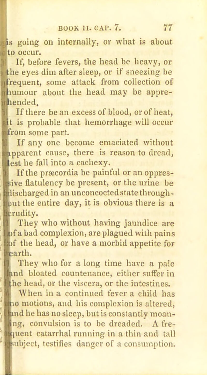 going on internally, or what is about o occur. If, before fevers, the head be heavy, or he eyes dim after sleep, or if sneezing be requent, some attack from collection of lumour about the head may be appre- ended. If there be an excess of blood, or of heat, is probable that hemorrhage will occur rom some part. If any one become emaciated without pparent cause, there is reason to dread, est he fall into a cachexy. If the praecordia be painful or an oppres- lve flatulency be present, or the urine be ischarged in an unconcoctedstate through- ut the entire day, it is obvious there is a rudity. They who without having jaundice are fa bad complexion, are plagued with pains f the head, or have a morbid appetite for arth. They who for a long time have a pale nd bloated countenance, either suffer in he head, or the viscera, or the intestines. When in a continued fever a child has o motions, and his complexion is altered, nd he has no sleep, but is consiantly moati- ng, convulsion is to be dreaded. A fre- ucnt catarrhal running in a thin and tall object, testifies danger of a consumption.
