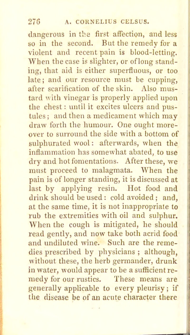 dangerous in the first affection, and less so in the second. But the remedy for a violent and recent pain is blood-letting. When the case is slighter, or of long stand- ing, that aid is either superfluous, or too late; and our resource must be cupping, after scarification of the skin. Also mus- tard with vinegar is properly applied upon the chest: until it excites ulcers and pus- tules ; and then a medicament which may draw forth the humour. One ought more- over to surround the side with a bottom of sulphurated wool: afterwards, when the inflammation has somewhat abated, to use dry and hot fomentations. After these, we must proceed to malagmata. When the pain is of longer standing, it is discussed at last by applying resin. Hot food and drink should be used: cold avoided; and, at the same time, it is not inappropriate to rub the extremities with oil and sulphur. When the cough is mitigated, he should read gently, and now take both acrid food and undiluted wine. Such are the reme- dies prescribed by physicians ; although, without these, the herb germander, drunk in water, would appear to be a sufficient re- medy for our rustics. These means are generally applicable to every pleurisy; if the disease be of an acute character there