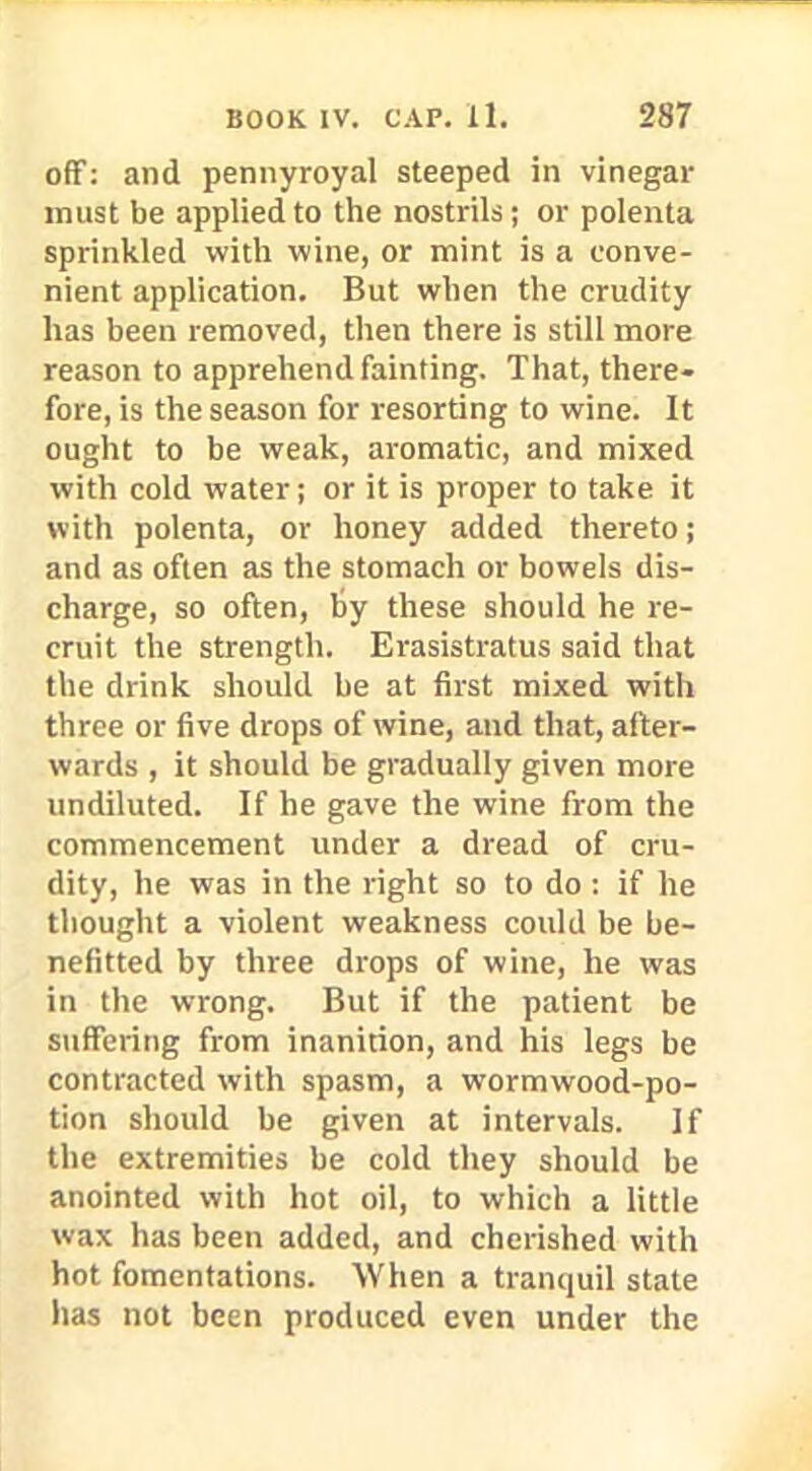 off: and pennyroyal steeped in vinegar must be applied to the nostrils; or polenta sprinkled with wine, or mint is a conve- nient application. But when the crudity has been removed, then there is still more reason to apprehend fainting. That, there- fore, is the season for resorting to wine. It ought to be weak, aromatic, and mixed with cold water j or it is proper to take it with polenta, or honey added thereto; and as often as the stomach or bowels dis- charge, so often, by these should he re- cruit the strength. Erasistratus said that the drink should be at first mixed with three or five drops of wine, and that, after- wards , it should be gradually given more undiluted. If he gave the wine from the commencement under a dread of cru- dity, he was in the right so to do : if he thought a violent weakness could be be- nefitted by three drops of wine, he was in the wrong. But if the patient be suffering from inanition, and his legs be contracted with spasm, a wormwood-po- tion should be given at intervals. If the extremities be cold they should be anointed with hot oil, to which a little wax has been added, and cherished with hot fomentations. When a tranquil state has not been produced even under the