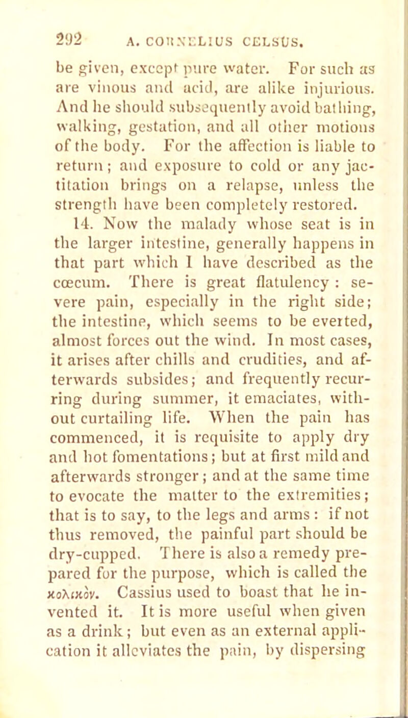 be given, except pure waiter. For such as are vinous and acid, arc alike injurious. And lie should subsequently avoid bathing, walking, gestation, and all other motions of the body. For the affection is liable to return; and exposure to cold or any jac- titation brings on a relapse, unless the strength have been completely restored. 14. Now the malady whose seat is in the larger intestine, generally happens in that part which I have described as the ccecum. There is great flatulency : se- vere pain, especially in the right side; the intestine, which seems to be everted, almost forces out the wind. In most cases, it arises after chills and crudities, and af- terwards subsides; and frequently recur- ring during summer, it emaciates, with- out curtailing life. When the pain has commenced, it is requisite to apply dry and hot fomentations; but at first mild and afterwards stronger; and at the same time to evocate the matter to the extremities; that is to say, to the legs and arms : if not thus removed, the painful part should be dry-cupped. There is also a remedy pre- pared for the purpose, which is called the xoXtnov. Cassius used to boast that he in- vented it. It is more useful when given as a drink; but even as an external appli- cation it alleviates the pain, by dispersing