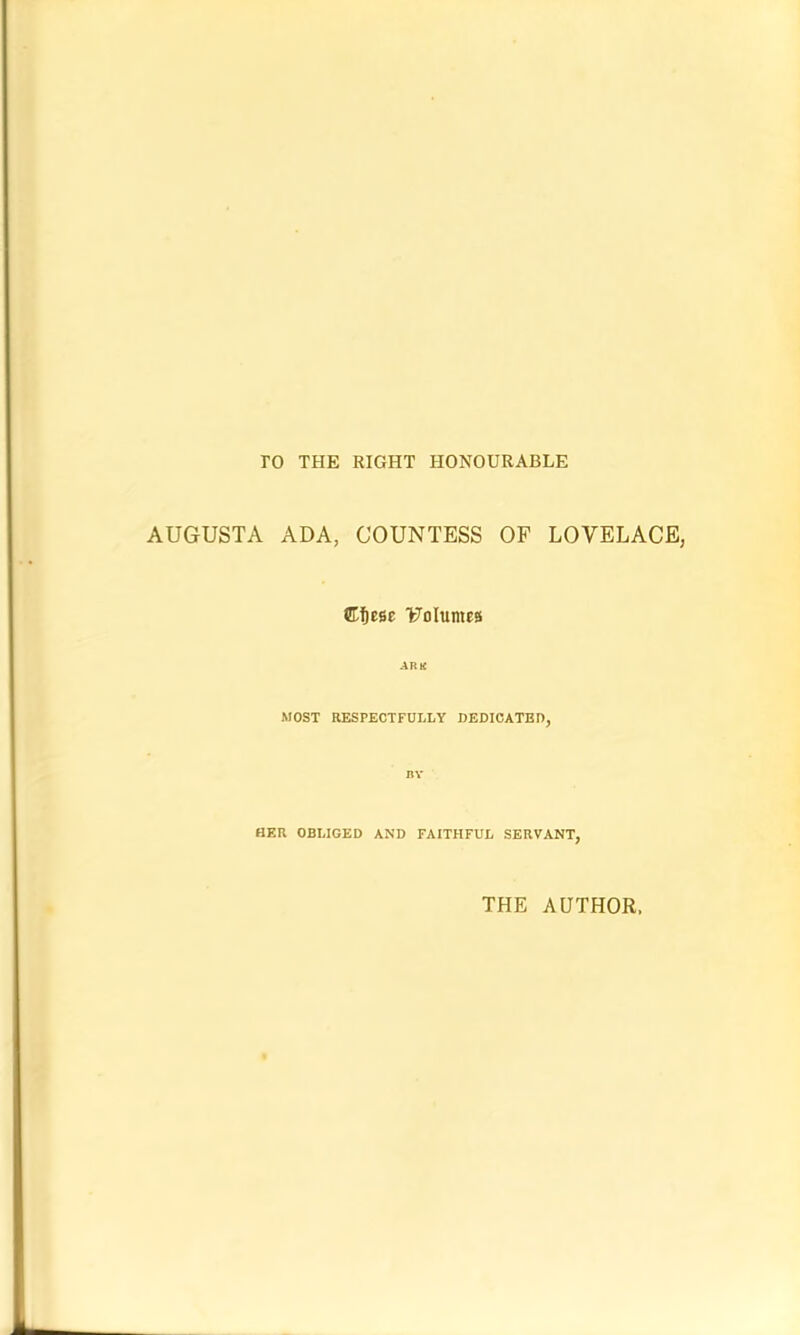 ro THE RIGHT HONOURABLE AUGUSTA ADA, COUNTESS OF LOVELACE, Cf)ese Volumes ARK MOST RESPECTFULLY DEDICATED, BY HER OBLIGED AND FAITHFUL SERVANT, THE AUTHOR,