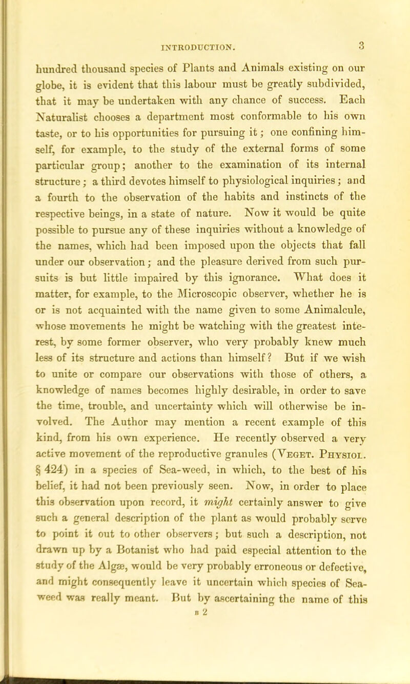 hundred thousand species of Plants and Animals existing on our globe, it is evident that this labour must be greatly subdivided, that it may be undertaken with any chance of success. Each Naturalist chooses a department most conformable to his own taste, or to his opportunities for pursuing it; one confining him- self, for example, to the study of the external forms of some particular group; another to the examination of its internal structure; a third devotes himself to physiological inquiries; and a fourth to the observation of the habits and instincts of the respective beings, in a state of nature. Now it would be quite possible to pursue any of these inquiries without a knowledge of the names, which had been imposed upon the objects that fall under our observation; and the pleasure derived from such pur- suits is but little impaired by this ignorance. What does it matter, for example, to the Microscopic observer, whether he is or is not acquainted with the name given to some Animalcule, whose movements he might be watching with the greatest inte- rest, by some former observer, who very probably knew much less of its structure and actions than himself? But if we wish to unite or compare our observations with those of others, a knowledge of names becomes highly desirable, in order to save the time, trouble, and uncertainty which will otherwise be in- volved. The Author may mention a recent example of this kind, from his own experience. He recently observed a very active movement of the reproductive granules (Veget. Physiol. § 424) in a species of Sea-weed, in which, to the best of his belief, it had not been previously seen. Now, in order to place this observation upon record, it might certainly answer to give such a general description of the plant as would probably serve to point it out to other observers; but such a description, not drawn up by a Botanist who had paid especial attention to the study of the Algae, would be very probably erroneous or defective, and might consequently leave it uncertain which species of Sea- weed was really meant. But by ascertaining the name of this